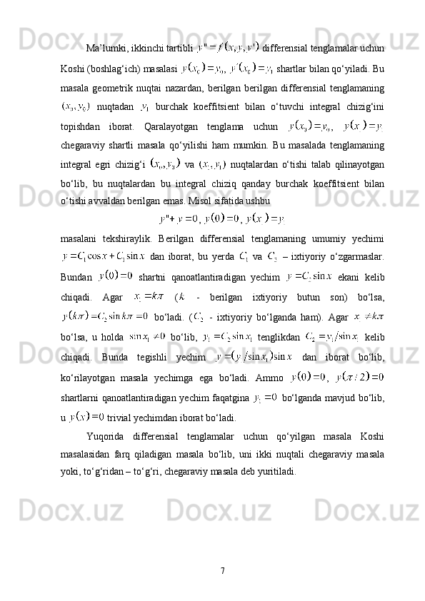 Ma’lumki, ikkinchi tartibli   differensial tenglamalar uchun
Koshi (boshlag‘ich) masalasi  ,   shartlar bilan qo‘yiladi. Bu
masala   geometrik   nuqtai   nazardan,   berilgan   berilgan   differensial   tenglamaning
  nuqtadan     burchak   koeffitsient   bilan   o‘tuvchi   integral   chizig‘ini
topishdan   iborat.   Qaralayotgan   tenglama   uchun   ,  
сhegaraviy   shartli   masala   qo‘yilishi   ham   mumkin.   Bu   masalada   tenglamaning
integral   egri   chizig‘i     va     nuqtalardan   o‘tishi   talab   qilinayotgan
bo‘lib,   bu   nuqtalardan   bu   integral   chiziq   qanday   burchak   koeffitsient   bilan
o‘tishi avvaldan berilgan emas. Misol sifatida ushbu
,  , 
masalani   tekshiraylik.   Berilgan   differensial   tenglamaning   umumiy   yechimi
  dan   iborat,   bu   yerda     va     –   ixtiyoriy   o‘zgarmaslar.
Bundan     shartni   qanoatlantiradigan   yechim     ekani   kelib
chiqadi.   Agar     (   -   berilgan   ixtiyoriy   butun   son)   bo‘lsa,
  bo‘ladi.   (   -   ixtiyoriy   bo‘lganda   ham).   Agar  
bo‘lsa,   u   holda     bo‘lib,     tenglikdan     kelib
chiqadi.   Bunda   tegishli   yechim     dan   iborat   bo‘lib,
ko‘rilayotgan   masala   yechimga   ega   bo‘ladi.   Ammo   ,  
shartlarni qanoatlantiradigan yechim faqatgina     bo‘lganda mavjud bo‘lib,
u   trivial yechimdan iborat bo‘ladi.
Yuqorida   differensial   tenglamalar   uchun   qo‘yilgan   masala   Koshi
masalasidan   farq   qiladigan   masala   bo‘lib,   uni   ikki   nuqtali   chegaraviy   masala
yoki, to‘g‘ridan – to‘g‘ri, chegaraviy masala deb yuritiladi. 
7 