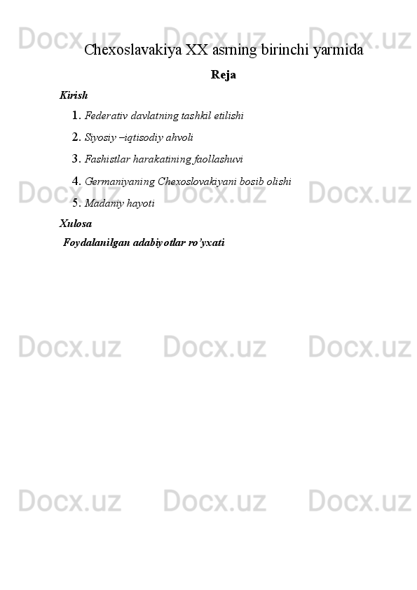 Chexoslavakiya XX asrning birinchi yarmida
Reja 
Kirish 
1. Federativ davlatning tashkil etilishi 
2. Siyosiy –iqtisodiy ahvoli 
3. Fashistlar harakatining faollashuvi 
4. Germaniyaning Chexoslovakiyani bosib olishi 
5. Madaniy hayoti 
Xulosa 
 Foydalanilgan adabiyotlar ro’yxati 
 
 
 
 
 
 
 
 
 
 
 
 
 
 
  