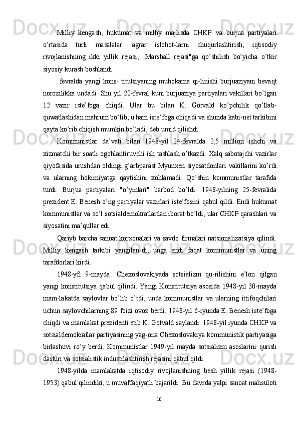 Milliy   kengash,   hukumat   va   milhy   majlisda   CHKP   va   burjua   partiyalari
o’rtasida   turli   masalalar:   agrar   islohot-larni   chuqurlashtirish,   iqtisodiy
rivojlanishning   ikki   yillik   rejasi,   "Marshall   rejasi"ga   qo’shilish   bo’yicha   o’tkir
siyosiy kurash boshlandi. 
  fevralda   yangi   kons-   titutsiyaning   muhokama   qi-linishi   burjuaziyani   bevaqt
norozilikka undadi. Shu yil 20-fevral kuni burjuaziya partiyalari vakillari bo’lgan
12   vazir   iste’foga   chiqdi.   Ular   bu   bilan   K.   Gotvald   ko’pchilik   qo’llab-
quwatlashidan mahrum bo’lib, u ham iste’foga chiqadi va shunda kabi-net tarkibini
qayta ko’rib chiqish mumkin bo’ladi, deb umid qilishdi. 
Kommunistlar   da’vati   bilan   1948-yil   24-fevralda   2,5   million   ishchi   va
xizmatchi bir soatli ogohlantiruvchi ish tashlash o’tkazdi. Xalq sabotajchi vazirlar
qiyofasida urushdan oldingi g’arbparast Myunxen siyosatdonlari vakillarini ko’rdi
va   ularning   hokimiyatga   qaytishini   xohlamadi.   Qo’shin   kommunistlar   tarafida
turdi.   Burjua   partiyalari   "o’yinlari"   barbod   bo’ldi.   1948-yilning   25-fevralida
prezident E. Benesh o’ng partiyalar vazirlari iste’fosini qabul qildi. Endi hukumat
kommunistlar va so’l sotsialdemokratlardan iborat bo’ldi, ular CHKP qarashlari va
siyosatini ma’qullar edi. 
Qariyb barcha sanoat korxonalari va savdo firmalari natsionalizatsiya qilindi.
Milliy   kengash   tarkibi   yangilan-di,   unga   endi   faqat   kommunistlar   va   uning
tarafdorlari kirdi. 
1948-yfl   9-mayda   "Chexoslovakiyada   sotsializm   qu-rilishini   e’lon   qilgan
yangi  konstitutsiya   qabul  qilindi. Yangi  Konstitutsiya  asosida  1948-yil  30-mayda
mam-lakatda   saylovlar   bo’lib   o’tdi,   unda   kommunistlar   va   ularning   ittifoqchilari
uchun saylovchilarning 89 foizi ovoz berdi. 1948-yil 6-iyunda E. Benesh iste’foga
chiqdi va mamlakat prezidenti etib K. Gotvald saylandi. 1948-yil iyunda CHKP va
sotsialdemokratlar partiyasining yag-ona Chexoslovakiya kommunistik partiyasiga
birlashuvi   ro’y   berdi.   Kommunistlar   1949-yil   mayda   sotsializm   asoslarini   qurish
dasturi va sotsialistik industrlashtirish rejasini qabul qildi. 
1948-yilda   mamlakatda   iqtisodiy   rivojlanishning   besh   yillik   rejasi   (1948-
1953) qabul qilindiki, u muvaffaqiyatli bajarildi. Bu davrda yalpi sanoat mahsuloti
  10   