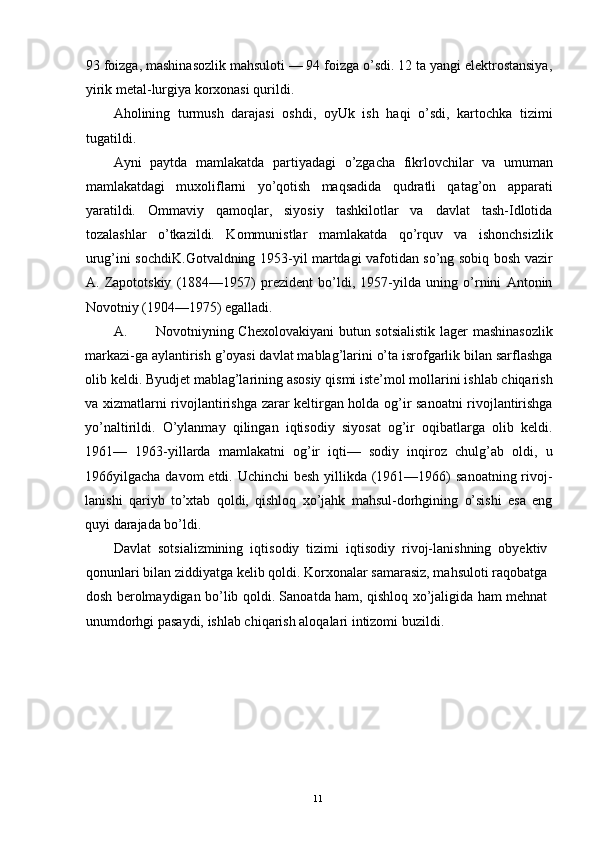 93 foizga, mashinasozlik mahsuloti — 94 foizga o’sdi. 12 ta yangi elektrostansiya,
yirik metal-lurgiya korxonasi qurildi. 
Aholining   turmush   darajasi   oshdi,   oyUk   ish   haqi   o’sdi,   kartochka   tizimi
tugatildi. 
Ayni   paytda   mamlakatda   partiyadagi   o’zgacha   fikrlovchilar   va   umuman
mamlakatdagi   muxoliflarni   yo’qotish   maqsadida   qudratli   qatag’on   apparati
yaratildi.   Ommaviy   qamoqlar,   siyosiy   tashkilotlar   va   davlat   tash-Idlotida
tozalashlar   o’tkazildi.   Kommunistlar   mamlakatda   qo’rquv   va   ishonchsizlik
urug’ini sochdiK.Gotvaldning 1953-yil martdagi vafotidan so’ng sobiq bosh vazir
A.   Zapototskiy   (1884—1957)   prezident   bo’ldi,   1957-yilda   uning   o’rnini   Antonin
Novotniy (1904—1975) egalladi. 
A. Novotniyning Chexolovakiyani  butun sotsialistik lager mashinasozlik
markazi-ga aylantirish g’oyasi davlat mablag’larini o’ta isrofgarlik bilan sarflashga
olib keldi. Byudjet mablag’larining asosiy qismi iste’mol mollarini ishlab chiqarish
va xizmatlarni rivojlantirishga zarar keltirgan holda og’ir sanoatni rivojlantirishga
yo’naltirildi.   O’ylanmay   qilingan   iqtisodiy   siyosat   og’ir   oqibatlarga   olib   keldi.
1961—   1963-yillarda   mamlakatni   og’ir   iqti—   sodiy   inqiroz   chulg’ab   oldi,   u
1966yilgacha davom etdi. Uchinchi besh  yillikda (1961—1966)  sanoatning rivoj-
lanishi   qariyb   to’xtab   qoldi,   qishloq   xo’jahk   mahsul-dorhgining   o’sishi   esa   eng
quyi darajada bo’ldi. 
Davlat   sotsializmining   iqtisodiy   tizimi   iqtisodiy   rivoj-lanishning   obyektiv
qonunlari bilan ziddiyatga kelib qoldi. Korxonalar samarasiz, mahsuloti raqobatga
dosh berolmaydigan bo’lib qoldi. Sanoatda ham, qishloq xo’jaligida ham mehnat
unumdorhgi pasaydi, ishlab chiqarish aloqalari intizomi buzildi. 
  11   