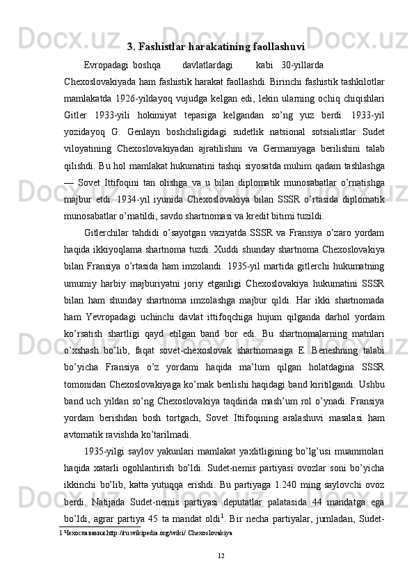 3. Fashistlar harakatining faollashuvi 
Evropadagi  boshqa  davlatlardagi  kabi  30-yillarda
Chexoslovakiyada ham fashistik harakat faollashdi. Birinchi fashistik tashkilotlar
mamlakatda   1926-yildayoq   vujudga   kelgan   edi,   lekin   ularning   ochiq   chiqishlari
Gitler   1933-yili   hokimiyat   tepasiga   kelgandan   so’ng   yuz   berdi.   1933-yil
yozidayoq   G.   Genlayn   boshchiligidagi   sudetlik   natsional   sotsialistlar   Sudet
viloyatining   Chexoslovakiyadan   ajratilishini   va   Germaniyaga   berilishini   talab
qilishdi. Bu hol mamlakat hukumatini tashqi siyosatda muhim qadam tashlashga
—   Sovet   Ittifoqini   tan   olishga   va   u   bilan   diplomatik   munosabatlar   o’rnatishga
majbur   etdi.   1934-yil   iyunida   Chexoslovakiya   bilan   SSSR   o’rtasida   diplomatik
munosabatlar o’rnatildi, savdo shartnomasi va kredit bitimi tuzildi. 
Gitlerchilar   tahdidi   o’sayotgan   vaziyatda   SSSR   va   Fransiya   o’zaro   yordam
haqida ikkiyoqlama shartnoma tuzdi. Xuddi  shunday shartnoma Chexoslovakiya
bilan   Fransiya   o’rtasida   ham   imzolandi.   1935-yil   martida   gitlerchi   hukumatning
umumiy   harbiy   majburiyatni   joriy   etganligi   Chexoslovakiya   hukumatini   SSSR
bilan   ham   shunday   shartnoma   imzolashga   majbur   qildi.   Har   ikki   shartnomada
ham   Yevropadagi   uchinchi   davlat   ittifoqchiga   hujum   qilganda   darhol   yordam
ko’rsatish   shartligi   qayd   etilgan   band   bor   edi.   Bu   shartnomalarning   matnlari
o’xshash   bo’lib,   faqat   sovet-chexoslovak   shartnomasiga   E.   Beneshning   talabi
bo’yicha   Fransiya   o’z   yordami   haqida   ma’lum   qilgan   holatdagina   SSSR
tomonidan Chexoslovakiyaga ko’mak berilishi haqidagi band kiritilgandi. Ushbu
band  uch  yildan  so’ng  Chexoslovakiya  taqdirida  mash’um  rol   o’ynadi.  Fransiya
yordam   berishdan   bosh   tortgach,   Sovet   Ittifoqining   aralashuvi   masalasi   ham
avtomatik ravishda ko’tarilmadi. 
1935-yilgi   saylov   yakunlari   mamlakat   yaxlitligining   bo’lg’usi   muammolari
haqida   xatarli   ogohlantirish   bo’ldi.   Sudet-nemis   partiyasi   ovozlar   soni   bo’yicha
ikkinchi   bo’lib,   katta   yutuqqa   erishdi.   Bu   partiyaga   1.240   ming   saylovchi   ovoz
berdi.   Natijada   Sudet-nemis   partiyasi   deputatlar   palatasida   44   mandatga   ega
bo’ldi,   agrar   partiya   45   ta   mandat   oldi 1
.   Bir   necha   partiyalar,   jumladan,   Sudet-
1   Чехославакия .http://ru.wikipedia.org/wiki/   Chexoslovakiya  
 
  12
