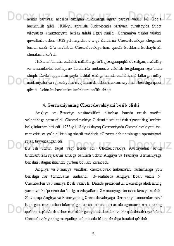 nemis   partiyasi   asosida   tuzilgan   hukumatga   agrar   partiya   vakili   M.   Godja
boshchilik   qildi.   1938-yil   aprelida   Sudet-nemis   partiyasi   qurultoyida   Sudet
viloyatiga   «muxtoriyat»   berish   talabi   ilgari   surildi.   Germaniya   ushbu   talabni
quwatlash   uchun   1938-yil   mayidan   o’z   qo’shinlarini   Chexoslovakiya   chegarasi
tomon   surdi.   O’z   navbatida   Chexoslovakiya   ham   qurolli   kuchlarni   kuchaytirish
choralarini ko’rdi. 
Hukumat barcha ozchilik millatlarga to’liq tenghuquqlilik berilgan, mahalliy
va   umumdavlat   boshqaruv   doralarida   mutanosib   vakillik   belgilangan   reja   bilan
chiqdi. Davlat apparatini qayta tashkil etishga hamda ozchilik mil-latlarga rnilliy
madaniyatni va iqtisodiyotni rivojlantirish uchun maxsus zayomlar berishga qaror
qilindi. Lekin bu harakatlar kechikkan bo’lib chiqdi. 
 
4. Germaniyaning Chexoslovakiyani bosib olishi 
Angliya   va   Fransiya   vositachilikni   o’tashga   hamda   urush   xavfini
yo’qotishga qaror qildi. Chexoslovakiya Gitlerni tinchlantirish siyosatidagi muhim
bo’g’inlardan biri edi. 1938-yil 18-iyunidayoq Germaniyada Chexoslovakiyani tor-
mor etish va yo’q qilishning shartli ravishda «Gryun» deb nomlangan operatsiyasi
rejasi tayyorlangan edi. 
Bu   ish   uchun   faqat   vaqt   kerak   edi.   Chexoslovakiya   Avstriyadan   so’ng
tinchlantirish   rejalarini   amalga   oshirish   uchun   Angliya   va   Fransiya   Germaniyaga
berishni istagan ikkinchi qurbon bo’lishi kerak edi. 
Angliya   va   Fransiya   vakillari   chexoslovak   hukumatini   fashistlarga   yon
berishga   har   tomonlama   undashdi.   19-sentabrda   Anghya   Bosh   vaziri   N.
Chemberlen va Fransiya Bosh vaziri E. Dalade prezident E. Beneshga aholisining
yarmidan ko’pi nemislar bo’lgan viloyatlarni Germaniyaga berishni tavsiya etishdi.
Shu tariqa Angliya va Fransiyaning Chexoslovakiyaga Germaniya tomonidan xavf
tug’ilgani munosabati bilan qilgan barcha harakatlari aslida agressorni emas, uning
qurbonini jilovlash uchun intilishlarga aylandi. London va Parij fashistik reyx bilan
Chexoslovakiyaning mavjudligi bahonasida til topishishga harakat qilishdi. 
  13   