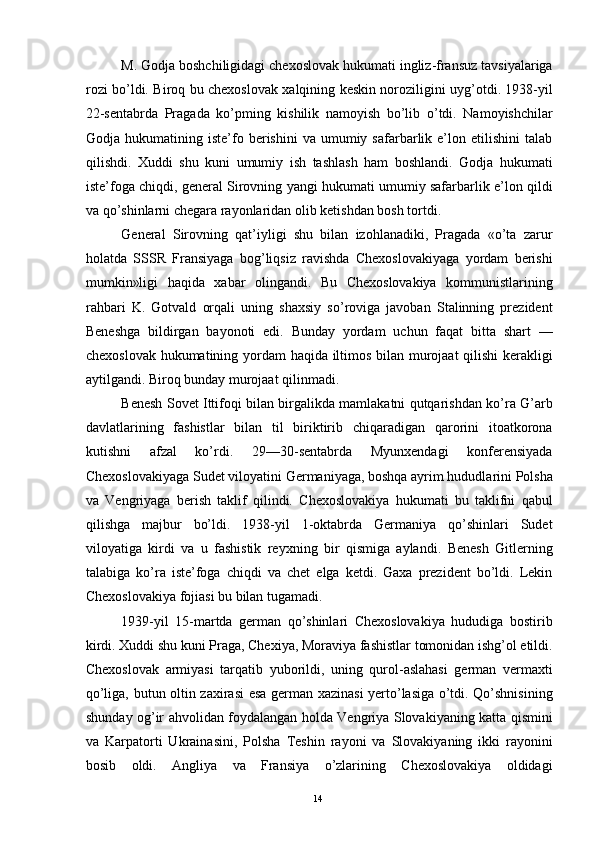 M. Godja boshchiligidagi chexoslovak hukumati ingliz-fransuz tavsiyalariga
rozi bo’ldi. Biroq bu chexoslovak xalqining keskin noroziligini uyg’otdi. 1938-yil
22-sentabrda   Pragada   ko’pming   kishilik   namoyish   bo’lib   o’tdi.   Namoyishchilar
Godja  hukumatining   iste’fo   berishini   va   umumiy  safarbarlik  e’lon   etilishini   talab
qilishdi.   Xuddi   shu   kuni   umumiy   ish   tashlash   ham   boshlandi.   Godja   hukumati
iste’foga chiqdi, general Sirovning yangi hukumati umumiy safarbarlik e’lon qildi
va qo’shinlarni chegara rayonlaridan olib ketishdan bosh tortdi. 
General   Sirovning   qat’iyligi   shu   bilan   izohlanadiki,   Pragada   «o’ta   zarur
holatda   SSSR   Fransiyaga   bog’liqsiz   ravishda   Chexoslovakiyaga   yordam   berishi
mumkin»ligi   haqida   xabar   olingandi.   Bu   Chexoslovakiya   kommunistlarining
rahbari   K.   Gotvald   orqali   uning   shaxsiy   so’roviga   javoban   Stalinning   prezident
Beneshga   bildirgan   bayonoti   edi.   Bunday   yordam   uchun   faqat   bitta   shart   —
chexoslovak hukumatining yordam haqida iltimos bilan murojaat qilishi  kerakligi
aytilgandi. Biroq bunday murojaat qilinmadi. 
Benesh Sovet Ittifoqi bilan birgalikda mamlakatni qutqarishdan ko’ra G’arb
davlatlarining   fashistlar   bilan   til   biriktirib   chiqaradigan   qarorini   itoatkorona
kutishni   afzal   ko’rdi.   29—30-sentabrda   Myunxendagi   konferensiyada
Chexoslovakiyaga Sudet viloyatini Germaniyaga, boshqa ayrim hududlarini Polsha
va   Vengriyaga   berish   taklif   qilindi.   Chexoslovakiya   hukumati   bu   taklifni   qabul
qilishga   majbur   bo’ldi.   1938-yil   1-oktabrda   Germaniya   qo’shinlari   Sudet
viloyatiga   kirdi   va   u   fashistik   reyxning   bir   qismiga   aylandi.   Benesh   Gitlerning
talabiga   ko’ra   iste’foga   chiqdi   va   chet   elga   ketdi.   Gaxa   prezident   bo’ldi.   Lekin
Chexoslovakiya fojiasi bu bilan tugamadi. 
1939-yil   15-martda   german   qo’shinlari   Chexoslovakiya   hududiga   bostirib
kirdi. Xuddi shu kuni Praga, Chexiya, Moraviya fashistlar tomonidan ishg’ol etildi.
Chexoslovak   armiyasi   tarqatib   yuborildi,   uning   qurol-aslahasi   german   vermaxti
qo’liga, butun oltin zaxirasi esa german xazinasi yerto’lasiga o’tdi. Qo’shnisining
shunday og’ir ahvolidan foydalangan holda Vengriya Slovakiyaning katta qismini
va   Karpatorti   Ukrainasini,   Polsha   Teshin   rayoni   va   Slovakiyaning   ikki   rayonini
bosib   oldi.   Angliya   va   Fransiya   o’zlarining   Chexoslovakiya   oldidagi
  14   