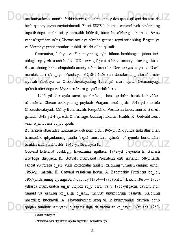 majburiyatlarini unutib, fashistlarning bu ishini tabiiy deb qabul qilganicha amalda
hech qanday javob qaytarishmadi. Faqat SSSR hukumati chexoslovak davlatining
tugatilishiga   qarshi   qat’iy   norozilik   bildirdi,   biroq   bu   e’tiborga   olinmadi.   Biroz
vaqt o’tganidan so’ng Chexoslovakiya o’rnida german reyxi tarkibidagi Bogemiya
va Moraviya protektoratlari tashkil etilishi e’lon qilindi 1
. 
Germaniya,   Italiya   va   Yaponiyaning   aybi   bilann   boshlangan   jahon   tari-
xidagi   eng   yirik   urush   bo’ldi.  XX   asrning   fojiasi   sifatida   insoniyat   tarixiga   kirdi.
Bu   urushning   kelib   chiqishida   asosiy   rolni   fashistlar   Germaniyasi   o’ynadi.   G’arb
mamlakatlari   (Angliya,   Frantsiya,   AQSH)   hukmron   doiralarining   «kelishtirish»
siyosati   Avstriya   va   Chexoslovakiyaning   1939   yil   mart   oyida   Germaniyaga
qo’shib olinishiga va Myunxen bitimiga yo’l ochib berdi. 
  1945   yil   9   mayda   sovet   qo’shinlari,   chex   qarshilik   harakati   kuchlari
ishtirokida   Chexoslovakiyaning   poytaxti   Pragani   ozod   qildi.   1945-yil   martida
Chexoslovakiyada Milliy front tuzildi. Respublika Prezidenti lavozimini E. Benesh
galladi. 1945-yil 4-aprelda Z. Firlinger boshliq hukumat tuzildi. K. Gotvald Bosh
vazir o‗rinbosari bo‗lib qoldi. 
Bu tarixda «Koshitse hukumati» deb nom oldi. 1945-yil 21-iyunda fashistlar bilan
hamkorlik   qilganlarning   mulki   bepul   musodara   qilindi.   24-iyunda   korxonalar,
banklar milliylashtirildi. 1946-yil 26-mayda K. 
Gotvald   hukumat   boshlig‗i   lavozimini   egalladi.   1948-yil   6-iyunda   E.   Benesh
iste’foga   chiqqach,   K.   Gotvald   mamlakat   Prezidenti   etib   saylandi.   50-yillarda
sanoat  93 foizga o‗sdi, yirik korxonalar qurildi, xalqning turmush darajasi  oshdi.
1953-yil   martda,   K.   Gotvald   vafotidan   keyin,   A.   Zapoteskiy   Prezident   bo‗ldi,
1957-yilda uning o‗rniga A. Novotniy (1904—1975) keldi 2
. Lekin 1961— 1963-
yillarda   mamlakatda   og‗ir   inqiroz   ro‗y   berdi   va   u   1966-yilgacha   davom   etdi.
Sanoat   va   qishloq   xo‗jaligi   o‗sishi,   mehnat   unumdorligi   pasaydi.   Xalqning
noroziligi   kuchaydi.   A.   Novotniyning   uzoq   yillik   hukmronligi   davrida   qotib
qolgan   totalitar   jamiyatni   o‗zgartirishga   da’vatkorlar   ko‗paydi.   Natijada   1968-
1   www    .   history    .   ru     
2   Чехославакия .http://ru.wikipedia.org/wiki/   Chexoslovakiya  
 
  15   