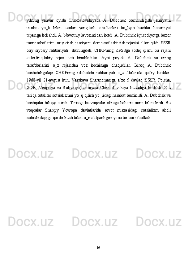 yilning   yanvar   oyida   Chexoslovakiyada   A.   Dubchek   boshchiligida   jamiyatni
islohot   yo‗li   bilan   tubdan   yangilash   tarafdorlari   bo‗lgan   kuchlar   hokimiyat
tepasiga kelishdi. A. Novotniy lavozimidan ketdi. A. Dubchek iqtisodiyotga bozor
munosabatlarini joriy etish, jamiyatni demokratlashtirish rejasini e’lon qildi. SSSR
oliy   siyosiy   rahbariyati,   shuningdek,   CHKPning   KPSSga   sodiq   qismi   bu   rejani
«aksilinqilobiy   reja»   deb   hisobladilar.   Ayni   paytda   A.   Dubchek   va   uning
tarafdorlarini   o‗z   rejasidan   voz   kechishga   chaqirdilar.   Biroq   A.   Dubchek
boshchiligidagi   CHKPning   islohotchi   rahbariyati   o‗z   fikrlarida   qat’iy   turdilar.
1968-yil   21-avgust   kuni   Varshava   Shartnomasiga   a’zo   5   davlat   (SSSR,   Polsha,
GDR,   Vengriya   va   Bolgariya)   armiyasi   Chexoslovakiya   hududiga   kiritildi.   Shu
tariqa totalitar sotsializmni yo‗q qilish yo‗lidagi harakat bostirildi. A. Dubchek va
boshqalar hibsga olindi. Tarixga bu voqealar «Praga bahori» nomi bilan kirdi. Bu
voqealar   Sharqiy   Yevropa   davlatlarida   sovet   nusxasidagi   sotsializm   aholi
xohishistagiga qarshi kuch bilan o‗rnatilganligini yana bir bor isbotladi. 
  16   