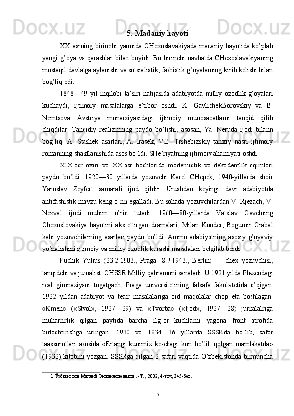 5. Madaniy hayoti 
XX   asrning   birinchi   yarmida   CHexoslavakiyada   madaniy   hayotida   ko’plab
yangi  g’oya  va qarashlar   bilan boyidi.  Bu  birinchi   navbatda  CHexoslavakiyaning
mustaqil davlatga aylanishi va sotsialistik, fashistik g’oyalarning kirib kelishi bilan
bog’liq edi. 
1848—49   yil   inqilobi   ta’siri   natijasida   adabiyotda   milliy   ozodlik   g’oyalari
kuchaydi,   ijtimoiy   masalalarga   e’tibor   oshdi.   K.   GavlichekBorovskiy   va   B.
Nemtsova   Avstriya   monarxiyasidagi   ijtimoiy   munosabatlarni   tanqid   qilib
chiqdilar.   Tanqidiy   realizmning   paydo   bo’lishi,   asosan,   Ya.   Neruda   ijodi   bilann
bog’liq.   A.   Stashek   asarlari,   A.   Irasek,   V.B.   Trshebizskiy   tarixiy   nasri   ijtimoiy
romanning shakllanishida asos bo’ldi. SHe’riyatning ijtimoiy ahamiyati oshdi. 
XIX-asr   oxiri   va   XX-asr   boshlarida   modernistik   va   dekadentlik   oqimlari
paydo   bo’ldi.   1920—30   yillarda   yozuvchi   Karel   CHepek,   1940-yillarda   shoir
Yaroslav   Zeyfert   samarali   ijod   qildi 1
.   Urushdan   keyingi   davr   adabiyotda
antifashistik mavzu keng o’rin egalladi. Bu sohada yozuvchilardan V. Rjezach, V.
Nezval   ijodi   muhim   o’rin   tutadi.   1960—80-yillarda   Vatslav   Gavelning
Chexoslovakiya   hayotini   aks   ettirgan   dramalari,   Milan   Kunder,   Bogumir   Grabal
kabi   yozuvchilarning   asarlari   paydo   bo’ldi.   Ammo   adabiyotning   asosiy   g’oyaviy
yo’nalishini ijtimoiy va milliy ozodlik kurashi masalalari belgilab berdi. 
Fuchik   Yulius   (23.2.1903.,   Praga   -8.9.1943.,   Berlin)   —   chex   yozuvchisi,
tanqidchi va jurnalist. CHSSR Milliy qahramoni sanaladi. U 1921 yilda Pl ь zendagi
real   gimnaziyani   tugatgach,   Praga   universitetining   falsafa   fakul ь tetida   o’qigan.
1922   yildan   adabiyot   va   teatr   masalalariga   oid   maqolalar   chop   eta   boshlagan.
«Kmen»   («Stvol»,   1927—29)   va   «Tvorba»   («Ijod»,   1927—28)   jurnalalriga
muharrirlik   qilgan   paytida   barcha   ilg’or   kuchlarni   yagona   front   atrofida
birlashtirishga   uringan.   1930   va   1934—36   yillarda   SSSRda   bo’lib,   safar
taassurotlari   asosida   «Ertangi   kunimiz   ke-chagi   kun   bo’lib   qolgan   mamlakatda»
(1932) kitobini yozgan. SSSRga qilgan 2-safari vaqtida O’zbekistonda birmuncha
1  Ўзбекистон Миллий Энциклопедияси.. -Т.,  2002, 4-том, 345-бет. 
 
  17   