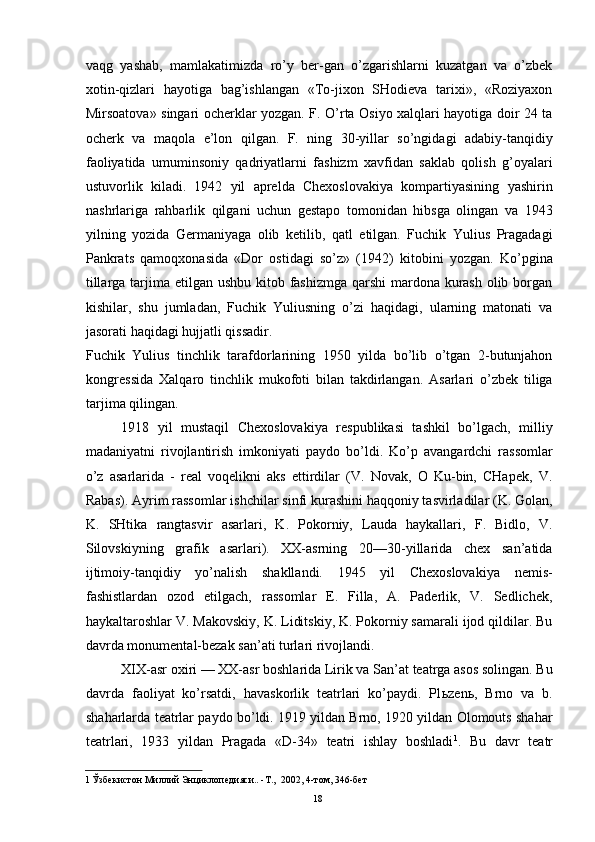vaqg   yashab,   mamlakatimizda   ro’y   ber-gan   o’zgarishlarni   kuzatgan   va   o’zbek
xotin-qizlari   hayotiga   bag’ishlangan   «To-jixon   SHodieva   tarixi»,   «Roziyaxon
Mirsoatova» singari ocherklar yozgan. F. O’rta Osiyo xalqlari hayotiga doir 24 ta
ocherk   va   maqola   e’lon   qilgan.   F.   ning   30-yillar   so’ngidagi   adabiy-tanqidiy
faoliyatida   umuminsoniy   qadriyatlarni   fashizm   xavfidan   saklab   qolish   g’oyalari
ustuvorlik   kiladi.   1942   yil   aprelda   Chexoslovakiya   kompartiyasining   yashirin
nashrlariga   rahbarlik   qilgani   uchun   gestapo   tomonidan   hibsga   olingan   va   1943
yilning   yozida   Germaniyaga   olib   ketilib,   qatl   etilgan.   Fuchik   Yulius   Pragadagi
Pankrats   qamoqxonasida   «Dor   ostidagi   so’z»   (1942)   kitobini   yozgan.   Ko’pgina
tillarga tarjima etilgan ushbu kitob fashizmga qarshi mardona kurash  olib borgan
kishilar,   shu   jumladan,   Fuchik   Yuliusning   o’zi   haqidagi,   ularning   matonati   va
jasorati haqidagi hujjatli qissadir. 
Fuchik   Yulius   tinchlik   tarafdorlarining   1950   yilda   bo’lib   o’tgan   2-butunjahon
kongressida   Xalqaro   tinchlik   mukofoti   bilan   takdirlangan.   Asarlari   o’zbek   tiliga
tarjima qilingan. 
1918   yil   mustaqil   Chexoslovakiya   respublikasi   tashkil   bo’lgach,   milliy
madaniyatni   rivojlantirish   imkoniyati   paydo   bo’ldi.   Ko’p   avangardchi   rassomlar
o’z   asarlarida   -   real   voqelikni   aks   ettirdilar   (V.   Novak,   O   Ku-bin,   CHapek,   V.
Rabas). Ayrim rassomlar ishchilar sinfi kurashini haqqoniy tasvirladilar (K. Golan,
K.   SHtika   rangtasvir   asarlari,   K.   Pokorniy,   Lauda   haykallari,   F.   Bidlo,   V.
Silovskiyning   grafik   asarlari).   XX-asrning   20—30-yillarida   chex   san’atida
ijtimoiy-tanqidiy   yo’nalish   shakllandi.   1945   yil   Chexoslovakiya   nemis-
fashistlardan   ozod   etilgach,   rassomlar   E.   Filla,   A.   Paderlik,   V.   Sedlichek,
haykaltaroshlar V. Makovskiy, K. Liditskiy, K. Pokorniy samarali ijod qildilar. Bu
davrda monumental-bezak san’ati turlari rivojlandi. 
XIX-asr oxiri — XX-asr boshlarida Lirik va San’at teatrga asos solingan. Bu
davrda   faoliyat   ko’rsatdi,   havaskorlik   teatrlari   ko’paydi.   Pl ь zen ь ,   Brno   va   b.
shaharlarda teatrlar paydo bo’ldi. 1919 yildan Brno, 1920 yildan Olomouts shahar
teatrlari,   1933   yildan   Pragada   «D-34»   teatri   ishlay   boshladi 1
.   Bu   davr   teatr
1  Ўзбекистон Миллий Энциклопедияси.. -Т.,  2002, 4-том, 346-бет 
  18