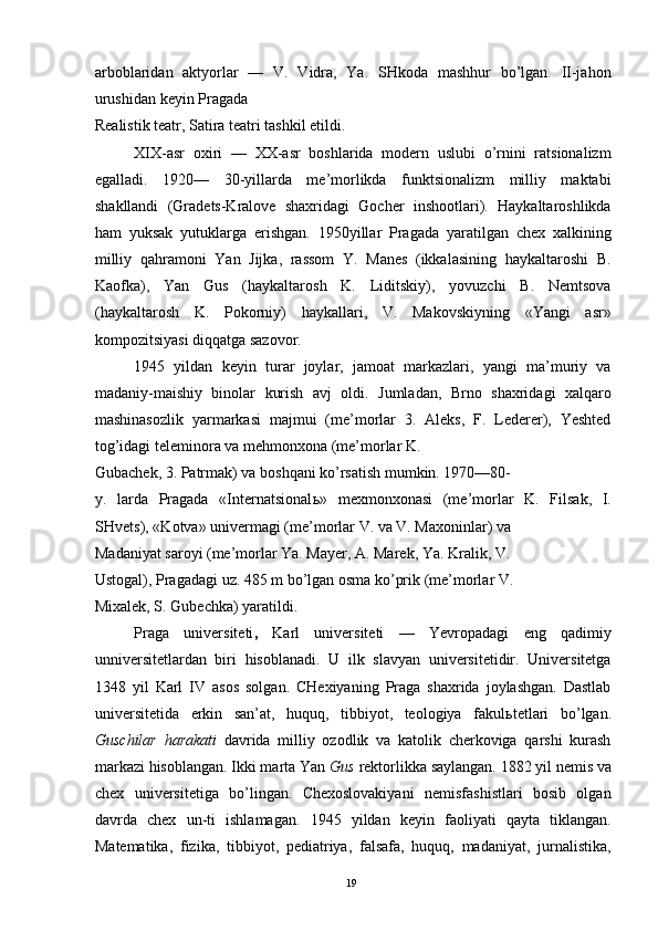 arboblaridan   aktyorlar   —   V.   Vidra,   Ya.   SHkoda   mashhur   bo’lgan.   II-jahon
urushidan keyin Pragada 
Realistik teatr, Satira teatri tashkil etildi. 
XIX-asr   oxiri   —   XX-asr   boshlarida   modern   uslubi   o’rnini   ratsionalizm
egalladi.   1920—   30-yillarda   me’morlikda   funktsionalizm   milliy   maktabi
shakllandi   (Gradets-Kralove   shaxridagi   Gocher   inshootlari).   Haykaltaroshlikda
ham   yuksak   yutuklarga   erishgan.   1950yillar   Pragada   yaratilgan   chex   xalkining
milliy   qahramoni   Yan   Jijka,   rassom   Y.   Manes   (ikkalasining   haykaltaroshi   B.
Kaofka),   Yan   Gus   (haykaltarosh   K.   Liditskiy),   yovuzchi   B.   Nemtsova
(haykaltarosh   K.   Pokorniy)   haykallari,   V.   Makovskiyning   «Yangi   asr»
kompozitsiyasi diqqatga sazovor. 
1945   yildan   keyin   turar   joylar,   jamoat   markazlari,   yangi   ma’muriy   va
madaniy-maishiy   binolar   kurish   avj   oldi.   Jumladan,   Brno   shaxridagi   xalqaro
mashinasozlik   yarmarkasi   majmui   (me’morlar   3.   Aleks,   F.   Lederer),   Yeshted
tog’idagi teleminora va mehmonxona (me’morlar K. 
Gubachek, 3. Patrmak) va boshqani ko’rsatish mumkin. 1970—80-
y.   larda   Pragada   «Internatsional ь »   mexmonxonasi   (me’morlar   K.   Filsak,   I.
SHvets), «Kotva» univermagi (me’morlar V. va V. Maxoninlar) va 
Madaniyat saroyi (me’morlar Ya. Mayer, A. Marek, Ya. Kralik, V. 
Ustogal), Pragadagi uz. 485 m bo’lgan osma ko’prik (me’morlar V. 
Mixalek, S. Gubechka) yaratildi. 
Praga   universiteti ,   Karl   universiteti   —   Yevropadagi   eng   qadimiy
unniversitetlardan   biri   hisoblanadi.   U   ilk   slavyan   universitetidir.   Universitetga
1348   yil   Karl   IV   asos   solgan.   CHexiyaning   Praga   shaxrida   joylashgan.   Dastlab
universitetida   erkin   san’at,   huquq,   tibbiyot,   teologiya   fakul ь tetlari   bo’lgan.
Guschilar   harakati   davrida   milliy   ozodlik   va   katolik   cherkoviga   qarshi   kurash
markazi hisoblangan. Ikki marta Yan  Gus  rektorlikka saylangan. 1882 yil nemis va
chex   universitetiga   bo’lingan.   Chexoslovakiyani   nemisfashistlari   bosib   olgan
davrda   chex   un-ti   ishlamagan.   1945   yildan   keyin   faoliyati   qayta   tiklangan.
Matematika,   fizika,   tibbiyot,   pediatriya,   falsafa,   huquq,   madaniyat,   jurnalistika,
  19   