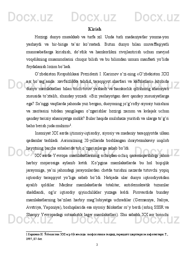 Kirish 
Hozirgi   dunyo   murakkab   va   turfa   xil.   Unda   turli   madaniyatlar   yonma-yon
yashaydi   va   bir-biriga   ta’sir   ko’rsatadi.   Butun   dunyo   bilan   muvaffaqiyatli
munosabatlarga   kirishish,   do’stlik   va   hamkorlikni   rivojlantirish   uchun   mavjud
voqelikning   muammolarini   chuqur   bilish   va   bu   bilimdan   umum   manfaati   yo’lida
foydalanish lozim bo’ladi. 
O’zbekiston Respublikasi Prezidenti I. Karimov o’zi-ning «O’zbekiston XXI
asr   bo’sag’asida:   xavfsizlikka   tahdid,   taraqqiyot   shartlari   va   kafolatlari»   kitobida
dunyo   mamlakatlari   bilan   tinch-totuv   yashash   va   hamkorlik   qilishning   ahamiyati
xususida to’xtalib, shunday yozadi: «Biz yashayotgan davr qanday xususiyatlarga
ega? So’nggi vaqtlarda jahonda yuz bergan, duoyoning jo’g’rofiy-siyosiy tuzishini
va   xaritasini   tubdan   yangilagan   o’zgarishlar   hozirgi   zamon   va   kelajak   uchun
qanday tarixiy ahamiyatga molik? Bular haqida mulohaza yuritish va ularga to’g’ri
baho berish juda muhim» 1
. 
Insoniyat XX asrda ijtimoiy-iqtisodiy, siyosiy va madaniy taraqqiyotda ulkan
qadamlar   tashladi.   Asrimizning   20-yillarida   boshlangan   ilmiytexnikaviy   inqilob
hayotning barcha sohalarida tub o’zgarisnlarga sabab bo’ldi. 
XX   asrda   Yevropa   mamlakatlarining   ochiqdan-ochiq   qaramaqarshiligi   jahon
harbiy   mojarosiga   aylanib   ketdi.   Ko’pgina   mamlakatlarda   bu   hol   biqiqlik
jarayoniga,   ya’ni   jahondagi   jarayonlardan   chetda   turishni   nazarda   tutuvchi   yopiq
iqtisodiy   taraqqiyot   yo’liga   sabab   bo’ldi.   Natijada   ular   dunyo   iqtisodiyotidan
ajralib   qoldilar.   Mazkur   mamlakatlarda   totalitar,   antidemokratik   tuzumlar
shakllandi,   og’ir   iqtisodiy   qiyinchiliklar   yuzaga   keldi.   Pirovardida   bunday
mamlakatlarning   ba’zilari   harbiy   mag’lubiyatga   uchradilar   (Germaniya,   Italiya,
Avstriya, Yaponiya), boshqalarida esa siyosiy falokatlar ro’y berdi (sobiq SSSR va
Sharqiy Yevropadagi sotsialistik lager mamlakatlari). Shu sababli XX asr birinchi
1  Каримов И. Ўзбекистон ХХI аср бўсағасида: хавфсизликка таҳдид, тараққиёт шартлари ва кафолатлари.Т., 
1997, 87-бет. 
  2