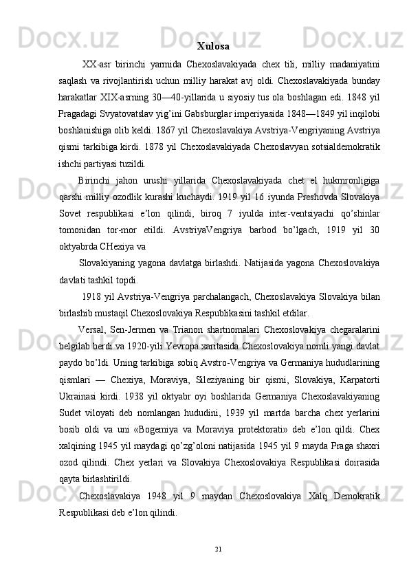 Xulosa 
  XX-asr   birinchi   yarmida   Chexoslavakiyada   chex   tili,   milliy   madaniyatini
saqlash   va   rivojlantirish   uchun   milliy   harakat   avj   oldi.   Chexoslavakiyada   bunday
harakatlar XIX-asrning 30—40-yillarida u siyosiy tus ola boshlagan edi. 1848 yil
Pragadagi Svyatovatslav yig’ini Gabsburglar imperiyasida 1848—1849 yil inqilobi
boshlanishiga olib keldi. 1867 yil Chexoslavakiya Avstriya-Vengriyaning Avstriya
qismi tarkibiga kirdi. 1878 yil Chexoslavakiyada  Chexoslavyan sotsialdemokratik
ishchi partiyasi tuzildi. 
Birinchi   jahon   urushi   yillarida   Chexoslavakiyada   chet   el   hukmronligiga
qarshi   milliy   ozodlik   kurashi   kuchaydi.   1919   yil   16   iyunda   Preshovda   Slovakiya
Sovet   respublikasi   e’lon   qilindi,   biroq   7   iyulda   inter-ventsiyachi   qo’shinlar
tomonidan   tor-mor   etildi.   AvstriyaVengriya   barbod   bo’lgach,   1919   yil   30
oktyabrda CHexiya va 
Slovakiyaning yagona  davlatga  birlashdi.  Natijasida   yagona Chexoslovakiya
davlati tashkil topdi. 
  1918 yil Avstriya-Vengriya parchalangach, Chexoslavakiya  Slovakiya bilan
birlashib mustaqil Chexoslovakiya Respublikasini tashkil etdilar. 
Versal,   Sen-Jermen   va   Trianon   shartnomalari   Chexoslovakiya   chegaralarini
belgilab berdi va 1920-yili Yevropa xaritasida Chexoslovakiya nomli yangi davlat
paydo bo’ldi. Uning tarkibiga sobiq Avstro-Vengriya va Germaniya hududlarining
qismlari   —   Chexiya,   Moraviya,   Sileziyaning   bir   qismi,   Slovakiya,   Karpatorti
Ukrainasi   kirdi.   1938   yil   oktyabr   oyi   boshlarida   Germaniya   Chexoslavakiyaning
Sudet   viloyati   deb   nomlangan   hududini,   1939   yil   martda   barcha   chex   yerlarini
bosib   oldi   va   uni   «Bogemiya   va   Moraviya   protektorati»   deb   e’lon   qildi.   Chex
xalqining 1945 yil maydagi qo’zg’oloni natijasida 1945 yil 9 mayda Praga shaxri
ozod   qilindi.   Chex   yerlari   va   Slovakiya   Chexoslovakiya   Respublikasi   doirasida
qayta birlashtirildi. 
Chexoslavakiya   1948   yil   9   maydan   Chexoslovakiya   Xalq   Demokratik
Respublikasi deb e’lon qilindi. 
  21   