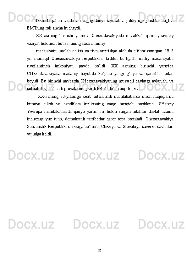 Ikkinchi   jahon  urushidan   so‗ng   dunyo   siyosatida   jiddiy  o‗zgarishlar   bo‗ldi.
BMTning roli ancha kuchaydi. 
XX   asrning   birinchi   yarmida   Chexoslavakiyada   murakkab   ijtimoiy-siyosiy
vaziyat hukmron bo’lsa, uning axolisi milliy 
madaniyatni   saqlab   qolish   va   rivojlantirishga   alohida   e’tibor   qaratgan.   1918
yil   mustaqil   Chexoslovakiya   respublikasi   tashkil   bo’lgach,   milliy   madaniyatni
rivojlantirish   imkoniyati   paydo   bo’ldi.   XX   asrning   birinchi   yarmida
CHexoslavakiyada   madaniy   hayotida   ko’plab   yangi   g’oya   va   qarashlar   bilan
boyidi.  Bu  birinchi   navbatda  CHexoslavakiyaning  mustaqil   davlatga  aylanishi   va
sotsialistik, fashistik g’oyalarning kirib kelishi bilan bog’liq edi. 
  XX-asrning   90-yillariga   kelib   sotsialistik   mamlakatlarda   inson   huquqlarini
himoya   qilish   va   ozodlikka   intilishning   yangi   bosqichi   boshlandi.   SHarqiy
Yevropa   mamlakatlarida   qariyb   yarim   asr   hukm   surgan   totalitar   davlat   tuzumi
inqirozga   yuz   tutib,   demokratik   tartibotlar   qaror   topa   boshladi.   Chexoslavakiya
Sotsialistik Respublikasi  ikkiga bo’linib, Chexiya va Slovakiya suveren davlatlari
vujudga keldi. 
 
  22   