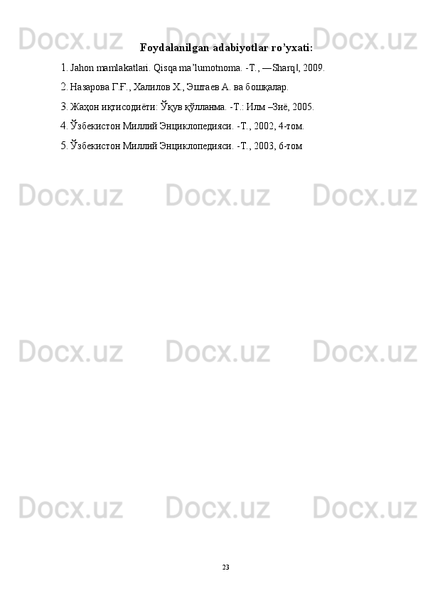 Foydalanilgan adabiyotlar ro’yxati: 
1. Jahon mamlakatlari. Qisqa ma’lumotnoma. -T., ―Sharq , 2009. ‖
2. Назарова Г.Ғ., Халилов Х., Эштаев А. ва бошқалар. 
3. Жаҳон иқтисодиёти: Ўқув қўлланма. -Т.: Илм –Зиё, 2005. 
4. Ўзбекистон Миллий Энциклопедияси. -Т., 2002, 4-том. 
5. Ўзбекистон Миллий Энциклопедияси. -Т., 2003, 6-том 
 
  23   