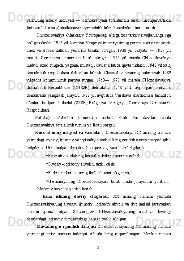 yarmining   asosiy   mohiyati   —   demokratiyani   totalitarizm   bilan,   insonparvarlikni
fashizm bilan va globallashuvni ayrimchilik bilan kurashidan iborat bo’ldi. 
  Chexoslovakiya -Markaziy Yevropadagi o’ziga xos tarixiy rivojlanishga ega
bo’lgan davlat. 1918 yil Avstriya-Vengriya imperiyasining parchalanishi natijasida
chex   va   slovak   xalklari   yerlarida   tashkil   bo’lgan.   1938   yil   oktyabr   —   1939   yil
martda   Germaniya   tomonidan   bosib   olingan.   1945   yil   mayda   CHexoslavakiya
hududi ozod etilgach, yagona, mustaqil davlat sifatida qayta tiklandi; 1948 yil xalq
demokratik   respublikasi   deb   e’lon   kilindi.   Chexoslovakiyaning   hokimiyati   1989
yilgacha   kommunistik   partiya   turgan.   1960—   1990   yil   martda   CHexoslavakiya
Sotsialistik   Respublikasi   (CHSSR)   deb   ataldi.   1968   yilda   avj   olgan   jamiyatni
demokratik yangilash jarayoni 1968 yil avgustida Varshava shartnomasi tashkiloti
a’zolari   bo’lgan   5   davlat   (SSSR,   Bolgariya,   Vengriya,   Germaniya   Demokratik
Respublikasi, 
Pol`sha)   qo’shinlari   tomonidan   barbod   etildi.   Bu   davrlar   ichida
Chexoslovakiya sotsialistik tuzum yo’lidan borgan. 
Kurs   ishining   maqsad   va   vazifalari:   Chexoslavakiya   XX   asrning   birinchi
yarmidagi siyosiy, ijtimoiy va iqtisodiy ahvolini keng yoritish asosiy maqsad qilib
belgilandi. Uni amalga oshirish uchun quyidagi vazifalari belgilandi: 
• Federativ davlatning tashkil etilishi jarayonini ochish; 
• Siyosiy –iqtisodiy ahvolini taxlil etish; 
• Fashistlar harakatining faollashuvini o’rganish; 
• Germaniyaning   Chexoslovakiyani   bosib   olishi   jarayonini   yoritish;   
Madaniy hayotini yoritib berish. 
    Kurs   ishining   davriy   chegarasi:   XX   asrning   birinchi   yarmida
Chexoslavakiyaning   siyosiy,   ijtimoiy,   iqtisodiy   ahvoli   va   rivojlanishi   jarayonlari
tarixini   qamrab   olgan.   SHuningdek,   CHexoslavakiyaning   urushdan   keyingi
davrlardagi iqtisodiy rivojlanishiga ham to’xtalib o’tilgan. 
  Mavzuning   o’rganilish   darajasi   CHexoslavakiyaning   XX   asrning   birinchi
yarmidagi   tarixi   maxsus   tadqiqot   sifatida   keng   o’rganilmagan.   Mazkur   mavzu
  3   