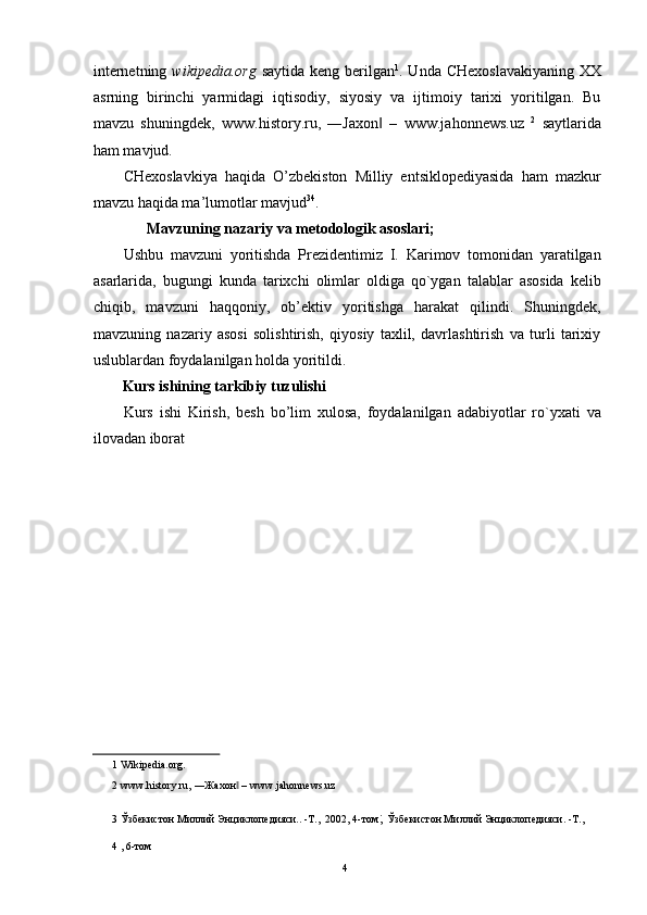 internetning   wikipedia.org   saytida keng berilgan 1
. Unda CHexoslavakiyaning  XX
asrning   birinchi   yarmidagi   iqtisodiy,   siyosiy   va   ijtimoiy   tarixi   yoritilgan.   Bu
mavzu   shuningdek,   www.history.ru,   ―Jaxon   –  ‖ www.jahonnews.uz   2
  saytlarida
ham mavjud. 
CHexoslavkiya   haqida   O’zbekiston   Milliy   entsiklopediyasida   ham   mazkur
mavzu haqida ma’lumotlar mavjud 3 4
. 
  Mavzuning nazariy va metodologik asoslari; 
Ushbu   mavzuni   yoritishda   Prezidentimiz   I.   Karimov   tomonidan   yaratilgan
asarlarida,   bugungi   kunda   tarixchi   olimlar   oldiga   qo`ygan   talablar   asosida   kelib
chiqib,   mavzuni   haqqoniy,   ob’ektiv   yoritishga   harakat   qilindi.   Shuningdek,
mavzuning   nazariy   asosi   solishtirish,   qiyosiy   taxlil,   davrlashtirish   va   turli   tarixiy
uslublardan foydalanilgan holda yoritildi. 
Kurs ishining tarkibiy tuzulishi 
Kurs   ishi   Kirish,   besh   bo’lim   xulosa,   foydalanilgan   adabiyotlar   ro`yxati   va
ilovadan iborat 
 
 
 
 
 
 
 
 
 
 
1  Wikipedia.org.  
2   www.history.ru,  ―Жахон  –	
‖   www.jahonnews.uz  
3  Ўзбекистон Миллий Энциклопедияси.. -Т.,  2002, 4-том ;  Ўзбекистон Миллий Энциклопедияси. -Т., 
4  , 6-том  
  4   