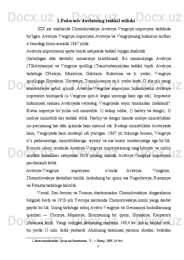 1.Federativ davlatning tashkil etilishi 
XIX   asr   oxirlarida   Chexoslovakiya   Avstriya-Vengriya   imperiyasi   tarkibida
bo’lgan. Avstriya-Vengriya imperiyasi Avstriya va Vengriyaning hukmron sinflari
o’rtasidagi bitim asosida 1867 yilda 
Avstriya imperiyasini qayta tuzish natijasida tashkil topgan dualistik 
(birlashgan   ikki   davlatli)   monarxiya   hisoblanadi.   Bu   monarxiyaga   Avstriya
(TSisleytaniya)   va   Vengriya   qirolligi   (Transleytaniya)dan   tashkil   topdi.   Avstriya
tarkibiga   CHexiya,   Moraviya,   Galitsiya,   Bukovina   va   b.   yerlar,   Vengriya
qirolligiga Slovakiya, Xorvatiya, Transil ь vaniya va b. yerlar kirdi. O’sha yili yangi
konstitutsiya   qabul   qilindi.   Avstriya-Vengriya   imperiyasi   hokimiyatini   Avstriya
imperatori boshqardi  (u Vengriya qiro-li degan unvonga ham ega edi). Imperator
hokimiyati   rasman   Avstriyada   reyxstag,   Vengriyada   seym   tomonidan   cheklandi 1
.
Butun   imperiya   bo’yicha   uch   ministrlik:   1)   tashqi   ishlar;   2)   harbiy   va   dengiz;   3)
moliya ministrlik-lari tashkil etildi. Harbiy va dengiz hamda moliya ministrliklari
im-periyaning har  ikki  qismida  ham  mavjud edi. Boshqa  ministrliklar  Avstriyada
ham,   Vengriyada   ham   mustaqil   ish   yuritgan.   1867   yil   bitimiga   binoan,   Vengriya
o’z   parlamentiga,   ministrliklariga,   siyosiy   va   ma’muriy   muxtoriyatga   ega   bo’ldi.
Birinchi  jahon urushida  Avstriya-Vengriya  imperiyasining  mag’lubiyati  va milliy
ozodlik   kurashlari   natijasida   1918   yilning   oxirida   Avstriya-Vengriya   imperiyasi
parchalanib ketdi. 
Avstriya-Vengriya  imperiyasi    o’rnida  Avstriya,  Vengriya, 
Chexoslovakiya davlatlari tuzildi, hududning bir qismi esa Yugoslaviya, Ruminiya
va Pol ь sha tarkibiga kiritildi. 
Versal, Sen-Jermen va Trianon shartnomalari Chexoslovakiya chegaralarini
belgilab berdi va 1920-yili Yevropa xaritasida Chexoslovakiya nomli yangi davlat
paydo bo’ldi. Uning tarkibiga sobiq Avstro-Vengriya va Germaniya hududlarining
qismlari   —   Chexiya,   Moraviya,   Sileziyaning   bir   qismi,   Slovakiya,   Karpatorti
Ukrainasi   kirdi.   Yangi   tuzilgan   davlatning   maydoni   140,4   kv.   km.ni   tashkil   etdi,
bu   yerda   15   mln.   kishi   yashardi.   Aholining   taxminan   yarmini   chexlar,   beshdan
1  Jahon mamlakatlari. Qisqa ma‘lumotnoma. -T., ―Sharq , 2009, 34-бет. ‖
  5   