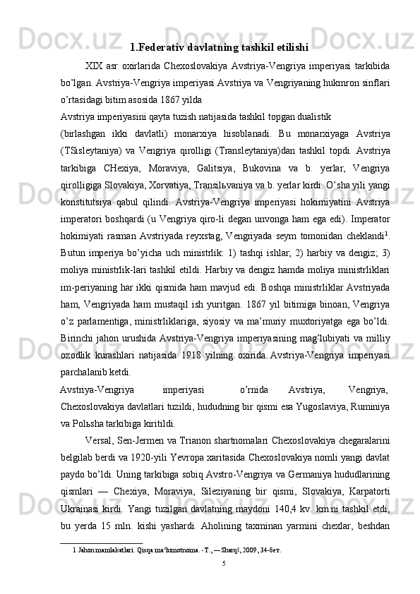 1.Federativ davlatning tashkil etilishi 
XIX   asr   oxirlarida   Chexoslovakiya   Avstriya-Vengriya   imperiyasi   tarkibida
bo’lgan. Avstriya-Vengriya imperiyasi Avstriya va Vengriyaning hukmron sinflari
o’rtasidagi bitim asosida 1867 yilda 
Avstriya imperiyasini qayta tuzish natijasida tashkil topgan dualistik 
(birlashgan   ikki   davlatli)   monarxiya   hisoblanadi.   Bu   monarxiyaga   Avstriya
(TSisleytaniya)   va   Vengriya   qirolligi   (Transleytaniya)dan   tashkil   topdi.   Avstriya
tarkibiga   CHexiya,   Moraviya,   Galitsiya,   Bukovina   va   b.   yerlar,   Vengriya
qirolligiga Slovakiya, Xorvatiya, Transil ь vaniya va b. yerlar kirdi. O’sha yili yangi
konstitutsiya   qabul   qilindi.   Avstriya-Vengriya   imperiyasi   hokimiyatini   Avstriya
imperatori boshqardi  (u Vengriya qiro-li degan unvonga ham ega edi). Imperator
hokimiyati   rasman   Avstriyada   reyxstag,   Vengriyada   seym   tomonidan   cheklandi 1
.
Butun   imperiya   bo’yicha   uch   ministrlik:   1)   tashqi   ishlar;   2)   harbiy   va   dengiz;   3)
moliya ministrlik-lari tashkil etildi. Harbiy va dengiz hamda moliya ministrliklari
im-periyaning har  ikki  qismida  ham  mavjud edi. Boshqa  ministrliklar  Avstriyada
ham,   Vengriyada   ham   mustaqil   ish   yuritgan.   1867   yil   bitimiga   binoan,   Vengriya
o’z   parlamentiga,   ministrliklariga,   siyosiy   va   ma’muriy   muxtoriyatga   ega   bo’ldi.
Birinchi  jahon urushida  Avstriya-Vengriya  imperiyasining  mag’lubiyati  va milliy
ozodlik   kurashlari   natijasida   1918   yilning   oxirida   Avstriya-Vengriya   imperiyasi
parchalanib ketdi. 
Avstriya-Vengriya  imperiyasi    o’rnida  Avstriya,  Vengriya, 
Chexoslovakiya davlatlari tuzildi, hududning bir qismi esa Yugoslaviya, Ruminiya
va Pol ь sha tarkibiga kiritildi. 
Versal, Sen-Jermen va Trianon shartnomalari Chexoslovakiya chegaralarini
belgilab berdi va 1920-yili Yevropa xaritasida Chexoslovakiya nomli yangi davlat
paydo bo’ldi. Uning tarkibiga sobiq Avstro-Vengriya va Germaniya hududlarining
qismlari   —   Chexiya,   Moraviya,   Sileziyaning   bir   qismi,   Slovakiya,   Karpatorti
Ukrainasi   kirdi.   Yangi   tuzilgan   davlatning   maydoni   140,4   kv.   km.ni   tashkil   etdi,
bu   yerda   15   mln.   kishi   yashardi.   Aholining   taxminan   yarmini   chexlar,   beshdan
1  Jahon mamlakatlari. Qisqa ma‘lumotnoma. -T., ―Sharq , 2009, 34-бет. ‖
  5
