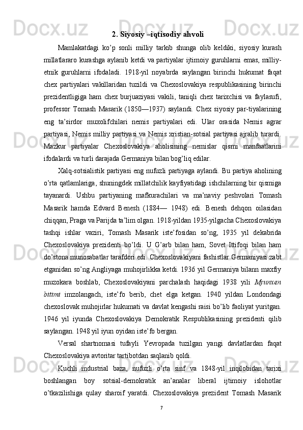 2. Siyosiy –iqtisodiy ahvoli 
Mamlakatdagi   ko’p   sonli   milliy   tarkib   shunga   olib   keldiki,   siyosiy   kurash
millatlararo kurashga aylanib ketdi va partiyalar ijtimoiy guruhlarni emas, milliy-
etnik   guruhlarni   ifodaladi.   1918-yil   noyabrda   saylangan   birinchi   hukumat   faqat
chex   partiyalari   vakillaridan   tuzildi   va   Chexoslovakiya   respublikasining   birinchi
prezidentligiga   ham   chex   burjuaziyasi   vakili,   taniqli   chex   tarixchisi   va   faylasufi,
professor   Tomash   Masarik   (1850—1937)   saylandi.   Chex   siyosiy   par-tiyalarining
eng   ta’sirdor   muxolifchilari   nemis   partiyalari   edi.   Ular   orasida   Nemis   agrar
partiyasi, Nemis milliy partiyasi va Nemis xristian-sotsial partiyasi ajralib turardi.
Mazkur   partiyalar   Chexoslovakiya   aholisining   nemislar   qismi   manfaatlarini
ifodalardi va turli darajada Germaniya bilan bog’liq edilar. 
Xalq-sotsialistik partiyasi eng nufuzli partiyaga aylandi. Bu partiya aholining
o’rta qatlamlariga, shuningdek millatchilik kayfiyatidagi ishchilarning bir qismiga
tayanardi.   Ushbu   partiyaning   mafkurachilari   va   ma’naviy   peshvolari   Tomash
Masarik   hamda   Edvard   Benesh   (1884—   1948)   edi.   Benesh   dehqon   oilasidan
chiqqan, Praga va Parijda ta’lim olgan. 1918-yildan 1935-yilgacha Chexoslovakiya
tashqi   ishlar   vaziri,   Tomash   Masarik   iste’fosidan   so’ng,   1935   yil   dekabrida
Chexoslovakiya   prezidenti   bo’ldi.   U   G’arb   bilan   ham,   Sovet   Ittifoqi   bilan   ham
do’stona munosabatlar tarafdori edi. Chexoslovakiyani fashistlar Germaniyasi zabt
etganidan so’ng Angliyaga muhojirlikka ketdi. 1936 yil Germaniya bilann maxfiy
muzokara   boshlab,   Chexoslovakiyani   parchalash   haqidagi   1938   yili   Myunxen
bitimi   imzolangach,   iste’fo   berib,   chet   elga   ketgan.   1940   yildan   Londondagi
chexoslovak muhojirlar hukumati va davlat kengashi raisi bo’lib faoliyat yuritgan.
1946   yil   iyunda   Chexoslovakiya   Demokratik   Respublikasining   prezidenti   qilib
saylangan. 1948 yil iyun oyidan iste’fo bergan. 
Versal   shartnomasi   tufayli   Yevropada   tuzilgan   yangi   davlatlardan   faqat
Chexoslovakiya avtoritar tartibotdan saqlanib qoldi. 
Kuchli   industrial   baza,   nufuzli   o’rta   sinf   va   1848-yil   inqilobidan   tarixi
boshlangan   boy   sotsial-demokratik   an’analar   liberal   ijtimoiy   islohotlar
o’tkazilishiga   qulay   sharoif   yaratdi.   Chexoslovakiya   prezident   Tomash   Masarik
  7   
