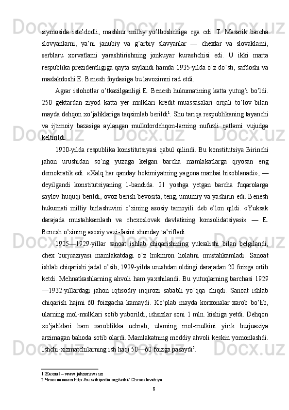 siymosida   iste’dodli,   mashhur   milliy   yo’lboshchiga   ega   edi.   T.   Masarik   barcha
slovyanlarni,   ya’ni   janubiy   va   g’arbiy   slavyanlar   —   chexlar   va   slovaklarni,
serblaru   xorvatlarni   yarashtirishning   jonkuyar   kurashchisi   edi.   U   ikki   marta
respublika prezidentligiga qayta saylandi hamda 1935-yilda o’z do’sti, safdoshi va
maslakdoshi E. Benesh foydasiga bu lavozimni rad etdi. 
Agrar islohotlar o’tkazilganligi E. Benesh hukumatining katta yutug’i bo’ldi.
250   gektardan   ziyod   katta   yer   mulklari   kredit   muassasalari   orqali   to’lov   bilan
mayda dehqon xo’jaliklariga taqsimlab berildi 1
. Shu tariqa respublikaning tayanchi
va   ijtimoiy   bazasiga   aylangan   mulkdordehqon-larning   nufuzli   qatlami   vujudga
keltirildi. 
1920-yilda  respublika  konstitutsiyasi  qabul   qilindi. Bu  konstitutsiya  Birinchi
jahon   urushidan   so’ng   yuzaga   kelgan   barcha   mamlakatlarga   qiyosan   eng
demokratik edi. «Xalq har qanday hokimiyatning yagona manbai hisoblanadi», —
deyilgandi   konstitutsiyaning   1-bandida.   21   yoshga   yetgan   barcha   fuqarolarga
saylov huquqi berildi, ovoz berish bevosita, teng, umumiy va yashirin edi. Benesh
hukumati   milliy   birlashuvini   o’zining   asosiy   tamoyili   deb   e’lon   qildi.   «Yuksak
darajada   mustahkamlash   va   chexoslovak   davlatining   konsolidatsiyasi»   —   E.
Benesh o’zining asosiy vazi-fasini shunday ta’rifladi. 
1925—1929-yillar   sanoat   ishlab   chiqarishining   yuksalishi   bilan   belgilandi,
chex   burjuaziyasi   mamlakatdagi   o’z   hukmron   holatini   mustahkamladi.   Sanoat
ishlab chiqarishi jadal o’sib, 1929-yilda urushdan oldingi darajadan 20 foizga ortib
ketdi. Mehnatkashlarning ahvoli ham yaxshilandi. Bu yutuqlarning barchasi 1929
—1932-yillardagi   jahon   iqtisodiy   inqirozi   sababli   yo’qqa   chiqdi.   Sanoat   ishlab
chiqarish   hajmi   60   foizgacha   kamaydi.   Ko’plab   mayda   korxonalar   xarob   bo’lib,
ularning mol-mulklari sotib yuborildi, ishsizlar soni 1 mln. kishiga yetdi. Dehqon
xo’jaliklari   ham   xaroblikka   uchrab,   ularning   mol-mulkini   yirik   burjuaziya
arzimagan bahoda sotib olardi. Mamlakatning moddiy ahvoli keskin yomonlashdi.
Ishchi-xizmatchilarning ish haqi 50—60 foizga pasaydi 2
. 
1  Жахон  –‖   www.jahonnews.uz  
2  Чехославакия.http://ru.wikipedia.org/wiki/   Chexoslovakiya  
  8   