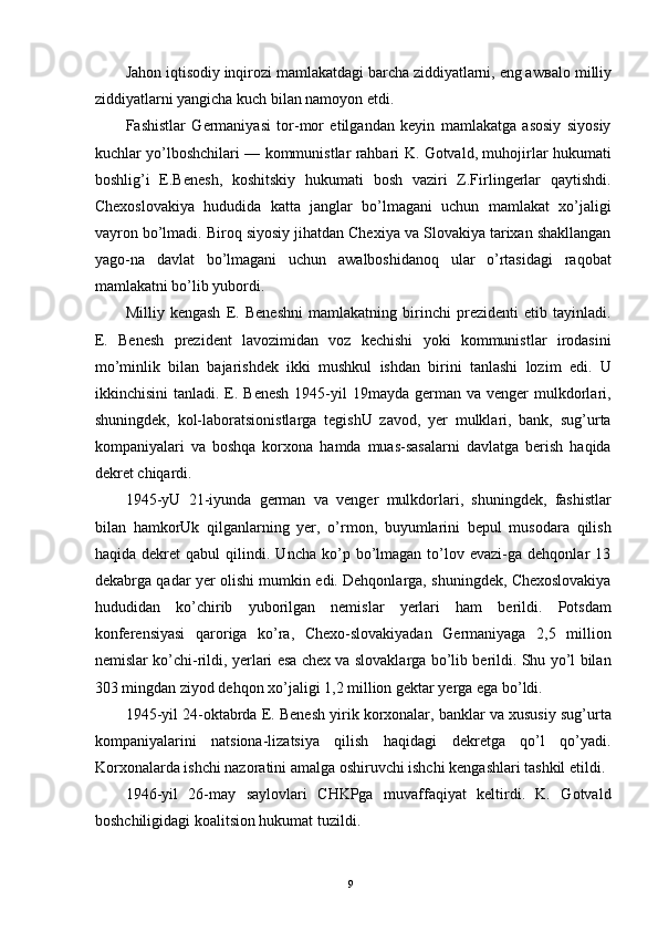 Jahon iqtisodiy inqirozi mamlakatdagi barcha ziddiyatlarni, eng aw в alo milliy
ziddiyatlarni yangicha kuch bilan namoyon etdi. 
Fashistlar   Germaniyasi   tor-mor   etilgandan   keyin   mamlakatga   asosiy   siyosiy
kuchlar yo’lboshchilari — kommunistlar rahbari K. Gotvald, muhojirlar hukumati
boshlig’i   E.Benesh,   koshitskiy   hukumati   bosh   vaziri   Z.Firlingerlar   qaytishdi.
Chexoslovakiya   hududida   katta   janglar   bo’lmagani   uchun   mamlakat   xo’jaligi
vayron bo’lmadi. Biroq siyosiy jihatdan Chexiya va Slovakiya tarixan shakllangan
yago-na   davlat   bo’lmagani   uchun   awalboshidanoq   ular   o’rtasidagi   raqobat
mamlakatni bo’lib yubordi. 
Milliy   kengash   E.   Beneshni   mamlakatning   birinchi   prezidenti   etib   tayinladi.
E.   Benesh   prezident   lavozimidan   voz   kechishi   yoki   kommunistlar   irodasini
mo’minlik   bilan   bajarishdek   ikki   mushkul   ishdan   birini   tanlashi   lozim   edi.   U
ikkinchisini   tanladi. E. Benesh   1945-yil   19mayda  german  va  venger   mulkdorlari,
shuningdek,   kol-laboratsionistlarga   tegishU   zavod,   yer   mulklari,   bank,   sug’urta
kompaniyalari   va   boshqa   korxona   hamda   muas-sasalarni   davlatga   berish   haqida
dekret chiqardi. 
1945-yU   21-iyunda   german   va   venger   mulkdorlari,   shuningdek,   fashistlar
bilan   hamkorUk   qilganlarning   yer,   o’rmon,   buyumlarini   bepul   musodara   qilish
haqida   dekret   qabul   qilindi.   Uncha   ko’p   bo’lmagan   to’lov   evazi-ga  dehqonlar   13
dekabrga qadar yer olishi mumkin edi. Dehqonlarga, shuningdek, Chexoslovakiya
hududidan   ko’chirib   yuborilgan   nemislar   yerlari   ham   berildi.   Potsdam
konferensiyasi   qaroriga   ko’ra,   Chexo-slovakiyadan   Germaniyaga   2,5   million
nemislar ko’chi-rildi, yerlari esa chex va slovaklarga bo’lib berildi. Shu yo’l bilan
303 mingdan ziyod dehqon xo’jaligi 1,2 million gektar yerga ega bo’ldi. 
1945-yil 24-oktabrda E. Benesh yirik korxonalar, banklar va xususiy sug’urta
kompaniyalarini   natsiona-lizatsiya   qilish   haqidagi   dekretga   qo’l   qo’yadi.
Korxonalarda ishchi nazoratini amalga oshiruvchi ishchi kengashlari tashkil etildi. 
1946-yil   26-may   saylovlari   CHKPga   muvaffaqiyat   keltirdi.   K.   Gotvald
boshchiligidagi koalitsion hukumat tuzildi. 
  9   