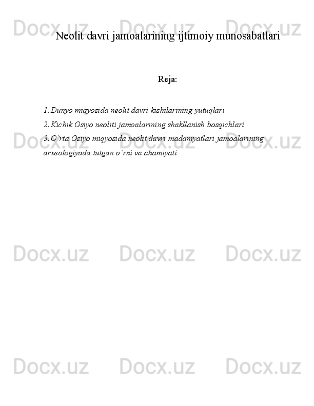 Neolit davri jamoalarining ijtimoiy munosabatlari
Reja:
1. Dunyo miqyosida neolit davri kishilarining yutuqlari
2. Kichik Osiyo neoliti jamoalarining shakllanish bosqichlari
3. O`rta Osiyo miqyosida neolit davri madaniyatlari jamoalarining 
arxeologiyada tutgan o`rni va ahamiyati 