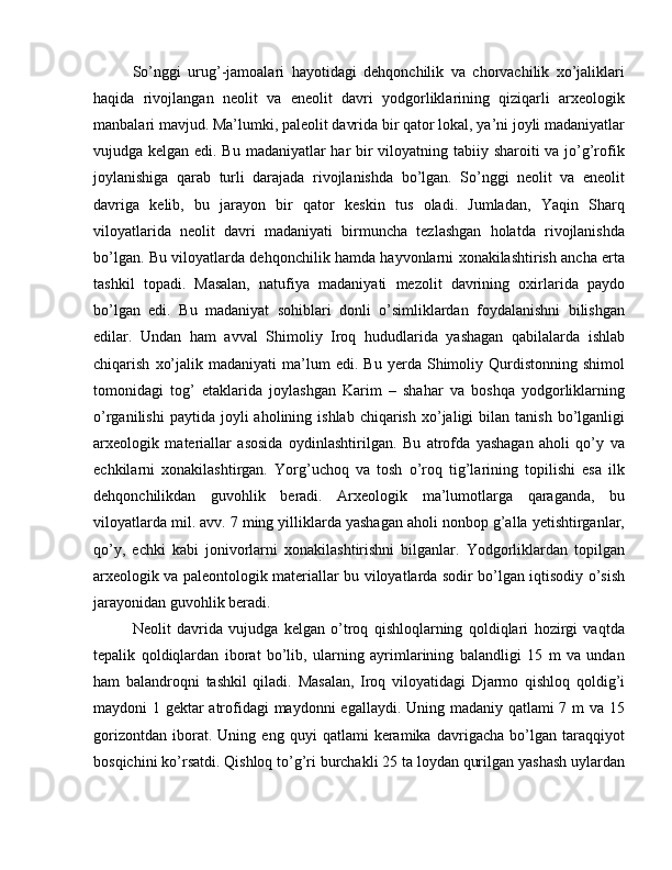 So’nggi   urug’-jamoalari   hayotidagi   dehqonchilik   va   chorvachilik   xo’jaliklari
haqida   rivojlangan   neolit   va   eneolit   davri   yodgorliklarining   qiziqarli   arxeologik
manbalari mavjud. Ma’lumki, paleolit davrida bir qator lokal, ya’ni joyli madaniyatlar
vujudga kelgan edi. Bu madaniyatlar har  bir viloyatning tabiiy sharoiti va jo’g’rofik
joylanishiga   qarab   turli   darajada   rivojlanishda   bo’lgan.   So’nggi   neolit   va   eneolit
davriga   kelib,   bu   jarayon   bir   qator   keskin   tus   oladi.   Jumladan,   Yaqin   Sharq
viloyatlarida   neolit   davri   madaniyati   birmuncha   tezlashgan   holatda   rivojlanishda
bo’lgan. Bu viloyatlarda dehqonchilik hamda hayvonlarni xonakilashtirish ancha erta
tashkil   topadi.   Masalan,   natufiya   madaniyati   mezolit   davrining   oxirlarida   paydo
bo’lgan   edi.   Bu   madaniyat   sohiblari   donli   o’simliklardan   foydalanishni   bilishgan
edilar.   Undan   ham   avval   Shimoliy   Iroq   hududlarida   yashagan   qabilalarda   ishlab
chiqarish   xo’jalik   madaniyati   ma’lum   edi.   Bu   yerda   Shimoliy  Qurdistonning   shimol
tomonidagi   tog’   etaklarida   joylashgan   Karim   –   shahar   va   boshqa   yodgorliklarning
o’rganilishi  paytida  joyli  aholining  ishlab   chiqarish   xo’jaligi  bilan  tanish   bo’lganligi
arxeologik   materiallar   asosida   oydinlashtirilgan.   Bu   atrofda   yashagan   aholi   qo’y   va
echkilarni   xonakilashtirgan.   Yorg’uchoq   va   tosh   o’roq   tig’larining   topilishi   esa   ilk
dehqonchilikdan   guvohlik   beradi.   Arxeologik   ma’lumotlarga   qaraganda,   bu
viloyatlarda mil. avv. 7 ming yilliklarda yashagan aholi nonbop g’alla yetishtirganlar,
qo’y,   echki   kabi   jonivorlarni   xonakilashtirishni   bilganlar.   Yodgorliklardan   topilgan
arxeologik va paleontologik materiallar bu viloyatlarda sodir bo’lgan iqtisodiy o’sish
jarayonidan guvohlik beradi.
Neolit   davrida   vujudga   kelgan   o’troq   qishloqlarning   qoldiqlari   hozirgi   vaqtda
tepalik   qoldiqlardan   iborat   bo’lib,   ularning   ayrimlarining   balandligi   15   m   va   undan
ham   balandroqni   tashkil   qiladi.   Masalan,   Iroq   viloyatidagi   Djarmo   qishloq   qoldig’i
maydoni 1 gektar atrofidagi maydonni egallaydi. Uning madaniy qatlami  7 m  va 15
gorizontdan   iborat.   Uning   eng   quyi   qatlami   keramika   davrigacha   bo’lgan   taraqqiyot
bosqichini ko’rsatdi. Qishloq to’g’ri burchakli 25 ta loydan qurilgan yashash uylardan 