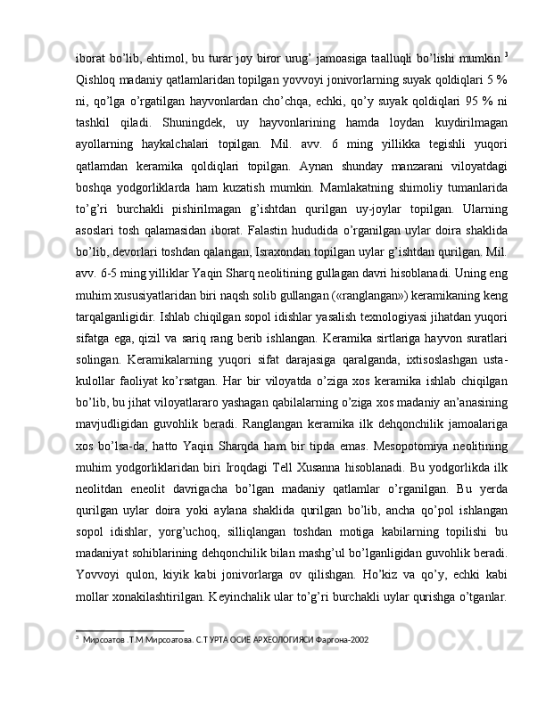 iborat  bo’lib, ehtimol, bu turar joy biror urug’  jamoasiga taalluqli bo’lishi  mumkin. 3
Qishloq madaniy qatlamlaridan topilgan yovvoyi jonivorlarning suyak qoldiqlari 5 %
ni,   qo’lga   o’rgatilgan   hayvonlardan   cho’chqa,   echki,   qo’y   suyak   qoldiqlari   95   %   ni
tashkil   qiladi.   Shuningdek,   uy   hayvonlarining   hamda   loydan   kuydirilmagan
ayollarning   haykalchalari   topilgan.   Mil.   avv.   6   ming   yillikka   tegishli   yuqori
qatlamdan   keramika   qoldiqlari   topilgan.   Aynan   shunday   manzarani   viloyatdagi
boshqa   yodgorliklarda   ham   kuzatish   mumkin.   Mamlakatning   shimoliy   tumanlarida
to’g’ri   burchakli   pishirilmagan   g’ishtdan   qurilgan   uy-joylar   topilgan.   Ularning
asoslari   tosh   qalamasidan   iborat.   Falastin   hududida   o’rganilgan   uylar   doira   shaklida
bo’lib, devorlari toshdan qalangan, Israxondan topilgan uylar g’ishtdan qurilgan. Mil.
avv. 6-5 ming yilliklar Yaqin Sharq neolitining gullagan davri hisoblanadi. Uning eng
muhim xususiyatlaridan biri naqsh solib gullangan («ranglangan») keramikaning keng
tarqalganligidir. Ishlab chiqilgan sopol idishlar yasalish texnologiyasi jihatdan yuqori
sifatga   ega,  qizil   va  sariq   rang  berib   ishlangan.   Keramika  sirtlariga  hayvon   suratlari
solingan.   Keramikalarning   yuqori   sifat   darajasiga   qaralganda,   ixtisoslashgan   usta-
kulollar   faoliyat   ko’rsatgan.   Har   bir   viloyatda   o’ziga   xos   keramika   ishlab   chiqilgan
bo’lib, bu jihat viloyatlararo yashagan qabilalarning o’ziga xos madaniy an’anasining
mavjudligidan   guvohlik   beradi.   Ranglangan   keramika   ilk   dehqonchilik   jamoalariga
xos   bo’lsa-da,   hatto   Yaqin   Sharqda   ham   bir   tipda   emas.   Mesopotomiya   neolitining
muhim   yodgorliklaridan   biri   Iroqdagi   Tell   Xusanna   hisoblanadi.   Bu   yodgorlikda   ilk
neolitdan   eneolit   davrigacha   bo’lgan   madaniy   qatlamlar   o’rganilgan.   Bu   yerda
qurilgan   uylar   doira   yoki   aylana   shaklida   qurilgan   bo’lib,   ancha   qo’pol   ishlangan
sopol   idishlar,   yorg’uchoq,   silliqlangan   toshdan   motiga   kabilarning   topilishi   bu
madaniyat sohiblarining dehqonchilik bilan mashg’ul bo’lganligidan guvohlik beradi.
Yovvoyi   qulon,   kiyik   kabi   jonivorlarga   ov   qilishgan.   Ho’kiz   va   qo’y,   echki   kabi
mollar xonakilashtirilgan. Keyinchalik ular to’g’ri burchakli uylar qurishga o’tganlar.
3
  Мирсоатов .Т.М Мирсоатова. С.Т УРТА ОСИЁ АРХЕОЛОГИЯСИ Фаргона-2002 