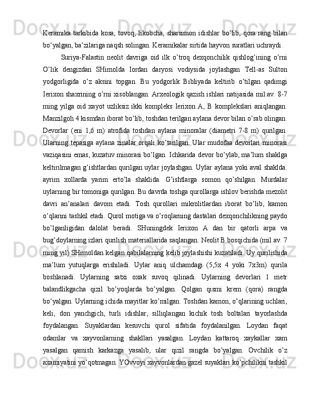 Keramika tarkibida kosa,  tovoq, likobcha, sharsimon  idishlar  bo’lib, qora rang bilan
bo’yalgan, ba’zilariga naqsh solingan. Keramikalar sirtida hayvon suratlari uchraydi. 
Suriya-Falastin   neolit   davriga   oid   ilk   o’troq   dexqonchilik   qishlog’ining   o’rni
O’lik   dengizdan   SHimolda   Iordan   daryosi   vodiysida   joylashgan   Tell-as   Sulton
yodgorligida   o’z   aksini   topgan.   Bu   yodgorlik   Bibliyada   keltirib   o’tilgan   qadimgi
Ierixon shaxrining o’rni xisoblangan. Arxeologik qazish ishlari natijasida mil.av. 8-7
ming   yilga   oid   xayot   uzliksiz   ikki   kompleks   Ierixon   A,   B   komplekslari   aniqlangan.
Manzilgoh 4 kismdan iborat bo’lib, toshdan terilgan aylana devor bilan o’rab olingan.
Devorlar   (eni   1,6   m)   atrofida   toshdan   aylana   minoralar   (diametri   7-8   m)   qurilgan.
Ularning tepasiga  aylana zinalar orqali  ko’tarilgan. Ular  mudofaa devorlari  minorasi
vaziqasini emas, kuzatuv minorasi bo’lgan. Ichkarida devor bo’ylab, ma’lum shaklga
keltirilmagan g’ishtlardan qurilgan uylar joylashgan. Uylar aylana yoki aval shaklda.
ayrim   xollarda   yarim   erto’la   shaklida.   G’ishtlarga   somon   qo’shilgan.   Murdalar
uylarning bir tomoniga qurilgan. Bu davrda toshga qurollarga ishlov berishda mezolit
davri   an’analari   davom   etadi.   Tosh   qurollari   mikrolitlardan   iborat   bo’lib,   kamon
o’qlarini tashkil etadi. Qurol motiga va o’roqlarning dastalari dexqonchilikning paydo
bo’lganligidan   dalolat   beradi.   SHuningdek   Ierixon   A   dan   bir   qatorli   arpa   va
bug’doylarning izlari qurilish materiallarida saqlangan. Neolit B bosqichida (mil.av. 7
ming yil) SHimoldan kelgan qabilalarning kelib joylashishi kuzatiladi. Uy qurilishida
ma’lum   yutuqlarga   erishiladi.   Uylar   aniq   ulchamdagi   (5,5x   4   yoki   7x3m)   qurila
boshlanadi.   Uylarning   satxi   oxak   suvoq   qilinadi.   Uylarning   devorlari   1   metr
balandlikgacha   qizil   bo’yoqlarda   bo’yalgan.   Qolgan   qismi   krem   (qora)   rangda
bo’yalgan. Uylarning ichida mayitlar ko’milgan. Toshdan kamon, o’qlarining uchlari,
keli,   don   yanchgich,   turli   idishlar,   silliqlangan   kichik   tosh   boltalari   tayorlashda
foydalangan.   Suyaklardan   kesuvchi   qurol   sifatida   foydalanilgan.   Loydan   faqat
odamlar   va   xayvonlarning   shakllari   yasalgan.   Loydan   kattaroq   xaykallar   xam
yasalgan   qamish   karkazga   yasalib,   ular   qizil   rangda   bo’yalgan.   Ovchilik   o’z
axamiyatini yo’qotmagan. YOvvoyi xayvonlardan gazel suyaklari ko’pchilikni tashkil 