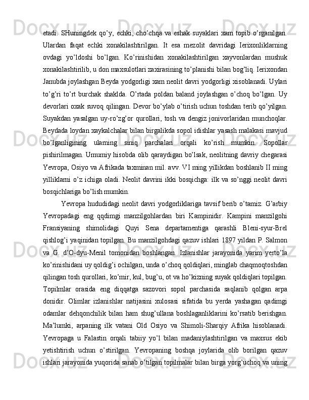 etadi.   SHuningdek   qo’y,   echki,   cho’chqa   va   eshak   suyaklari   xam   topib   o’rganilgan.
Ulardan   faqat   echki   xonakilashtirilgan.   It   esa   mezolit   davridagi   Ierixonliklarning
ovdagi   yo’ldoshi   bo’lgan.   Ko’rinishidan   xonakilashtirilgan   xayvonlardan   mushuk
xonakilashtirilib, u don maxsulotlari zaxirasining to’planishi bilan bog’liq. Ierixondan
Janubda joylashgan Beyda yodgorligi xam neolit davri yodgorligi xisoblanadi. Uylari
to’g’ri   to’rt   burchak   shaklda.   O’rtada   poldan   baland   joylashgan   o’choq   bo’lgan.   Uy
devorlari oxak suvoq qilingan. Devor bo’ylab o’tirish uchun toshdan terib qo’yilgan.
Suyakdan  yasalgan   uy-ro’zg’or   qurollari,  tosh   va   dengiz  jonivorlaridan   munchoqlar.
Beydada loydan xaykalchalar bilan birgalikda sopol idishlar yasash malakasi mavjud
bo’lganligining   ularning   siniq   parchalari   orqali   ko’rish   mumkin.   Sopollar
pishirilmagan. Umumiy hisobda olib qaraydigan bo’lsak, neolitning davriy chegarasi
Yevropa, Osiyo va Afrikada taxminan mil. avv. VI ming yillikdan boshlanib II ming
yilliklarni  o’z ichiga oladi. Neolit davrini ikki  bosqichga:  ilk va so’nggi  neolit davri
bosqichlariga bo’lish mumkin. 
Yevropa   hududidagi   neolit   davri   yodgorliklariga   tavsif   berib   o’tamiz.   G’arbiy
Yevropadagi   eng   qqdimgi   manzilgohlardan   biri   Kampinidir.   Kampini   manzilgohi
Fransiyaning   shimolidagi   Quyi   Sena   departamentiga   qarashli   Bleni-syur-Brel
qishlog’i yaqinidan topilgan. Bu manzilgohdagi qazuv ishlari 1897 yildan P. Salmon
va   G.   d’O-dyu-Menil   tomonidan   boshlangan.   Izlanishlar   jarayonida   yarim   yerto’la
ko’rinishidani uy qoldig’i ochilgan, unda o’choq qoldiqlari, minglab chaqmoqtoshdan
qilingan tosh qurollari, ko’mir, kul, bug’u, ot va ho’kizning suyak qoldiqlari topilgan.
Topilmlar   orasida   eng   diqqatga   sazovori   sopol   parchasida   saqlanib   qolgan   arpa
donidir.   Olimlar   izlanishlar   natijasini   xulosasi   sifatida   bu   yerda   yashagan   qadimgi
odamlar   dehqonchilik   bilan   ham   shug’ullana   boshlaganliklarini   ko’rsatib   berishgan.
Ma’lumki,   arpaning   ilk   vatani   Old   Osiyo   va   Shimoli-Sharqiy   Afrika   hisoblanadi.
Yevropaga   u   Falastin   orqali   tabiiy   yo’l   bilan   madaniylashtirilgan   va   maxsus   ekib
yetishtirish   uchun   o’stirilgan.   Yevropaning   boshqa   joylarida   olib   borilgan   qazuv
ishlari jarayonida yuqorida sanab o’tilgan topilmalar bilan birga yorg’uchoq va uning