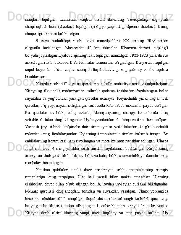 siniqlari   topilgan.   Izlanishlar   vaqtida   neolit   davrining   Yevropadagi   eng   yirik
chaqmoqtosh   koni   (shaxtasi)   topilgan   (Belgiya   yaqinidagi   Spenna   shaxtasi).   Uning
chuqurligi 15 m. ni tashkil etgan.
Rossiya   hududidagi   neolit   davri   manzilgohlari   XX   asrning   20-yillaridan
o’rganila   boshlangan.   Moskvadan   40   km   shimolda,   Klyazma   daryosi   qirg’og’i
bo’yida joylashgan Lyalovo qishlog’idan topilgan manzilgoh 1922-1923 yillarda rus
arxeologlari B.S. Jukovva B.A. Kuftinlar tomonidan o’rganilgan. Bu yerdan topilgan
sopol   buyumlar   o’sha   vaqtda   sobiq   Ittifoq   hududidagi   eng   qadimiy   va   ilk   topilma
hisoblangan.
Xitoyda neolit diffuziya natijasida emas, balki mahalliy asosda vujudga kelgan.
Xitoyning   ilk   neolit   madaniyatida   mikrolit   qadama   toshlardan   foydalangan   holda
suyakdan   va   yog’ochdan   yasalgan   qurollar   uchraydi.   Keyinchalik   yirik,   dag’al   tosh
qurollar, o’q-yoy, nayza, silliqlangan tosh bolta kabi asbob-uskunalar paydo bo’lgan.
Bu   qabilalar   ovchilik,   baliq   ovlash,   Maniijuriyaning   sharqiy   tumanlarida   tariq
yetishtirish bilan shug’ullanganlar. Uy hayvonlaridan cho’chqa va it ma’lum bo’lgan.
Yashash   joyi   sifatida   ko’pincha   doirasimon   yarim   yerto’lalardan,   to’g’ri   burchakli
uylardan   keng   foydalanganlar.   Uylarning   tomonlarini   ustunlar   ko’tarib   turgan.   Bu
qabilalarning keramikasi ham rivojlangan va mota izsimon naqshlar solingan. Ularda
faqat   mil.   avv.   4   ming   yillikka   kelib   misdan   foydalanish   boshlangan.   Xo’jalikning
asosiy turi sholigarchilik bo’lib, ovchilik va baliqchilik, chorvachilik yordamchi oziqa
manbalari hisoblangan. 
Yanshan   qabilalari   neolit   davri   madaniyati   ushbu   mamlakatning   sharqiy
tumanlariga   keng   tarqalgan.   Ular   hali   metall   bilan   tanish   emasdilar.   Ularning
qishloqlari   devor   bilan   o’rab   olingan   bo’lib,   loydan   uy-joylar   qurishni   bilishganlar.
Mehnat   qurollari   chig’anoqdan,   toshdan   va   suyakdan   yasalgan.   Charx   yordamida
keramika idishlari ishlab chiqilgan. Sopol idishlari har xil rangli ko’kchil, qora tusga
bo’yalgan   bo’lib,  sirti   obdon  silliqlangan.  Lunshanliklar   madaniyati  bilan  bir   vaqtda
Xitoyda   donli   o’simliklarning   yangi   navi:   bug’doy   va   arpa   paydo   bo’ladi.   Uy 