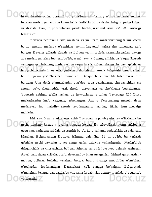 hayvonlaridan   echki,   qoramol,   qo’y   ma’lum   edi.   Tarixiy   o’tmishga   nazar   solinsa,
lunshan madaniyati asosida keyinchalik dastlabki Xitoy davlatchiligi vujudga kelgan
va   dastlab   Shan,   In   podsholiklari   paydo   bo’lib,   ular   mil.   avv.   XVII-XII   asrlarga
tegishli edi.
Yevropa   neolitining   rivojlanishida   Yaqin   Sharq   madaniyatining   ta’siri   kuchli
bo’lib,   muhim   madaniy   o’simliklar,   ayrim   hayvonot   turlari   shu   tomondan   kirib
borgan.   Keyingi   yillarda   Kiprda   va   Bolqon   yarim   orolida   «keramikagacha»   davrga
xos madaniyat izlari topilgan bo’lib, u mil. avv. 7-6 ming yilliklarda Yaqin Sharqda
yashagan   qabilalarning   madaniyatiga   yaqin   turadi.   «Keramika»gacha   davr   qabilalari
bu   yerlarda   ustunli   uylarda   yashagan,   devorlari   o’simlik   to’qimalaridan   qurilgan
bo’lib,   yarim   yerto’lalardan   iborat   edi.   Dehqonchilik   ovchilik   bilan   birga   olib
borilgan.   Ular   donli   o’simliklardan   bug’doy,   arpa   yetishtirgan,   chorvachilikda   esa
asosan   qo’y,   shuningdek,   yirik   shoxli   jonivorlarni   va   cho’chqani   boqishganlar.
Yuqorida   aytilgan   g’alla   navlari,   uy   hayvonlarining   turlari   Yevropaga   Old   Osiyo
markazlaridan   kirib   kelganligi   isbotlangan.   Ammo   Yevropaning   mezolit   davri
madaniyati   tub,   mahalliy   asosda   rivojlanganligi   haqidagi   fikrlar   ham   inobatga
molikdir.
Mil. avv. 5 ming yilliklarga kelib Yevropaning janubiy-sharqiy o’lkalarida bir
necha   madaniy   tarixiy   viloyatlar   vujudga   kelgan.   Bu   viloyatlarda   ayrim   qishloqlar
uzoq vaqt yashagan qabilalarga tegishli bo’lib, ko’p qatlamli yodgorliklarga aylangan.
Masalan,   Bolgariyaning   Kirnova   tellining   balandligi   12   m   bo’lib,   bu   yerlarda
qabilalar   neolit   davridan   to   jez   asriga   qadar   uzluksiz   yashashganlar.   Mashg’uloti
dehqonchilik   va   chorvachilik   bo’lgan.   Aholisi   qamishli   loysuvoq   uylarda   yashagan.
Avval qamishdan kulbalar qurib, devorini loy bilan suvaganlar. Mehnat qurollaridan -
motiga,   boltalar,   toshdan   yasalgan   bolg’a,   bug’u   shoxiga   mikrolitlar   o’rnatilgan
o’roqlardan   foydalanilgan.   Keramikasi   ko’k   rangga   bo’yalgan.   Bolgariyada
o’rganilgan tellarga qaraganda, bu viloyatlarda qabilalar doimiy ravishda o’troqlashib
yashaganlar. 