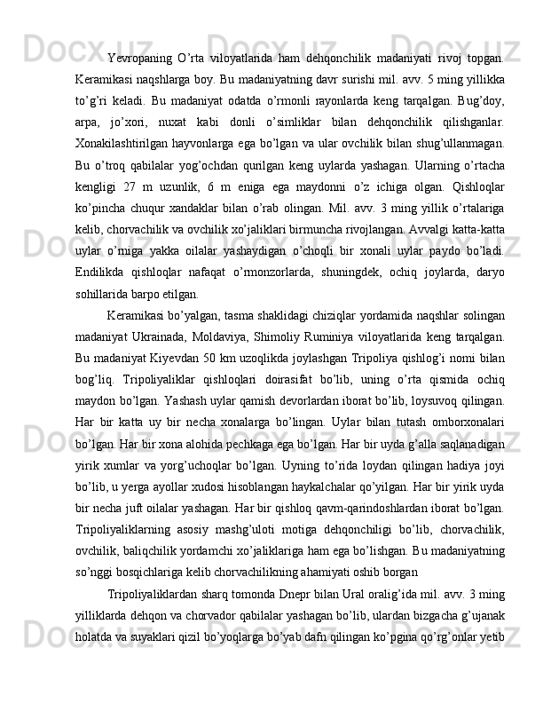 Yevropaning   O’rta   viloyatlarida   ham   dehqonchilik   madaniyati   rivoj   topgan.
Keramikasi naqshlarga boy. Bu madaniyatning davr surishi mil. avv. 5 ming yillikka
to’g’ri   keladi.   Bu   madaniyat   odatda   o’rmonli   rayonlarda   keng   tarqalgan.   Bug’doy,
arpa,   jo’xori,   nuxat   kabi   donli   o’simliklar   bilan   dehqonchilik   qilishganlar.
Xonakilashtirilgan  hayvonlarga  ega  bo’lgan  va  ular   ovchilik  bilan  shug’ullanmagan.
Bu   o’troq   qabilalar   yog’ochdan   qurilgan   keng   uylarda   yashagan.   Ularning   o’rtacha
kengligi   27   m   uzunlik,   6   m   eniga   ega   maydonni   o’z   ichiga   olgan.   Qishloqlar
ko’pincha   chuqur   xandaklar   bilan   o’rab   olingan.   Mil.   avv.   3   ming   yillik   o’rtalariga
kelib, chorvachilik va ovchilik xo’jaliklari birmuncha rivojlangan. Avvalgi katta-katta
uylar   o’rniga   yakka   oilalar   yashaydigan   o’choqli   bir   xonali   uylar   paydo   bo’ladi.
Endilikda   qishloqlar   nafaqat   o’rmonzorlarda,   shuningdek,   ochiq   joylarda,   daryo
sohillarida barpo etilgan.
Keramikasi bo’yalgan, tasma shaklidagi chiziqlar yordamida naqshlar solingan
madaniyat   Ukrainada,   Moldaviya,   Shimoliy   Ruminiya   viloyatlarida   keng   tarqalgan.
Bu madaniyat Kiyevdan 50 km uzoqlikda joylashgan Tripoliya qishlog’i  nomi bilan
bog’liq.   Tripoliyaliklar   qishloqlari   doirasifat   bo’lib,   uning   o’rta   qismida   ochiq
maydon bo’lgan. Yashash uylar qamish devorlardan iborat bo’lib, loysuvoq qilingan.
Har   bir   katta   uy   bir   necha   xonalarga   bo’lingan.   Uylar   bilan   tutash   omborxonalari
bo’lgan. Har bir xona alohida pechkaga ega bo’lgan. Har bir uyda g’alla saqlanadigan
yirik   xumlar   va   yorg’uchoqlar   bo’lgan.   Uyning   to’rida   loydan   qilingan   hadiya   joyi
bo’lib, u yerga ayollar xudosi hisoblangan haykalchalar qo’yilgan. Har bir yirik uyda
bir necha juft oilalar yashagan. Har bir qishloq qavm-qarindoshlardan iborat bo’lgan.
Tripoliyaliklarning   asosiy   mashg’uloti   motiga   dehqonchiligi   bo’lib,   chorvachilik,
ovchilik, baliqchilik yordamchi xo’jaliklariga ham ega bo’lishgan. Bu madaniyatning
so’nggi bosqichlariga kelib chorvachilikning ahamiyati oshib borgan
Tripoliyaliklardan sharq tomonda Dnepr bilan Ural oralig’ida mil. avv. 3 ming
yilliklarda dehqon va chorvador qabilalar yashagan bo’lib, ulardan bizgacha g’ujanak
holatda va suyaklari qizil bo’yoqlarga bo’yab dafn qilingan ko’pgina qo’rg’onlar yetib 