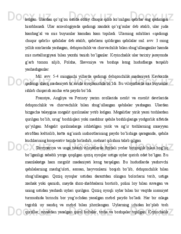 kelgan. Ulardan qo’rg’on ostida oddiy chuqur qilib ko’milgan qabrlar eng qadimgisi
hisoblanadi.   Ular   arxeologiyada   qadimgi   xandak   qo’rg’onlar   deb   atalib,   ular   juda
kambag’al   va   mis   buyumlar   kamdan   kam   topiladi.   Ularning   sohiblari   «qadimgi
chuqur   qabrli»   qabilalar   deb   atalib,   qabrlarni   qoldirgan   qabilalar   mil.   avv.   3   ming
yillik oxirlarida yashagan, dehqonchilik va chorvachilik bilan shug’ullanganlar hamda
mis metallurgiyasi  bilan yaxshi tanish bo’lganlar. Keyinchalik ular tarixiy jarayonda
g’arb   tomon   siljib,   Polsha,   Slaveniya   va   boshqa   keng   hududlarga   tarqalib
yashashganlar.
Mil.   avv.   5-4   minginchi   yillarda   qadimgi   dehqonchilik   madaniyati   Kavkazda
qadimgi sharq madaniyati ta’sirida rivojlanishda bo’ldi. Bu viloyatlarda mis buyumlar
ishlab chiqarish ancha erta paydo bo’ldi.
Fransiya,   Angliya   va   Periney   yarim   orollarida   neolit   va   eneolit   davrlarida
dehqonchilik   va   chorvachilik   bilan   shug’ullangan   qabilalar   yashagan.   Ulardan
bizgacha talaygina megalit qurilmalar yetib kelgan. Megalitlar yirik yassi  toshlardan
qurilgan bo’lib, urug’ boshliqlari yoki mashhur qabila boshliqlariga yodgorlik sifatida
qo’yilgan.   Megalit   qurilmalarga   ishlatilgan   yirik   va   og’ir   toshlarning   muayyan
atrofdan   keltirilib,  katta   sig’inish   inshootlarining  paydo   bo’lishiga   qaraganda,   qabila
kuchlarining kooperativ tarzda birlashib, mehnat qilishini talab qilgan. 
Shveysariya   va  unga   tutash   viloyatlarda  foydali   yerlar   botqoqlik  bilan   bog’liq
bo’lganligi sababli yerga qoqilgan qoziq oyoqlar ustiga uylar qurish odat bo’lgan. Bu
mamlakatga   ham   megolit   madaniyati   keng   tarqalgan.   Bu   hududlarda   yashovchi
qabilalarning   mashg’uloti,   asosan,   hayvonlarni   boqish   bo’lib,   dehqonchilik   bilan
shug’ullangan.   Qoziq   oyoqlar   ustidan   daraxtdan   olingan   bolorlarni   terib,   ustiga
xashak   yoki   qamish,   mayda   shox-shabbalarni   bostirib,   polini   loy   bilan   suvagan   va
uning ustidan yashash  uylari  qurilgan. Qoziq oyoqli  uylar  bilan bir  vaqtda insoniyat
turmushida   birinchi   bor   yog’ochdan   yasalgan   mebel   paydo   bo’ladi.   Har   bir   oilaga
tegishli   uy   sandiq   va   mebel   bilan   jihozlangan.   Uylarning   ichidan   ko’plab   tosh
qurollar, suyakdan   yasalgan  qurol  boltalar, tesha   va boshqalar  topilgan.  Keyinchalik 