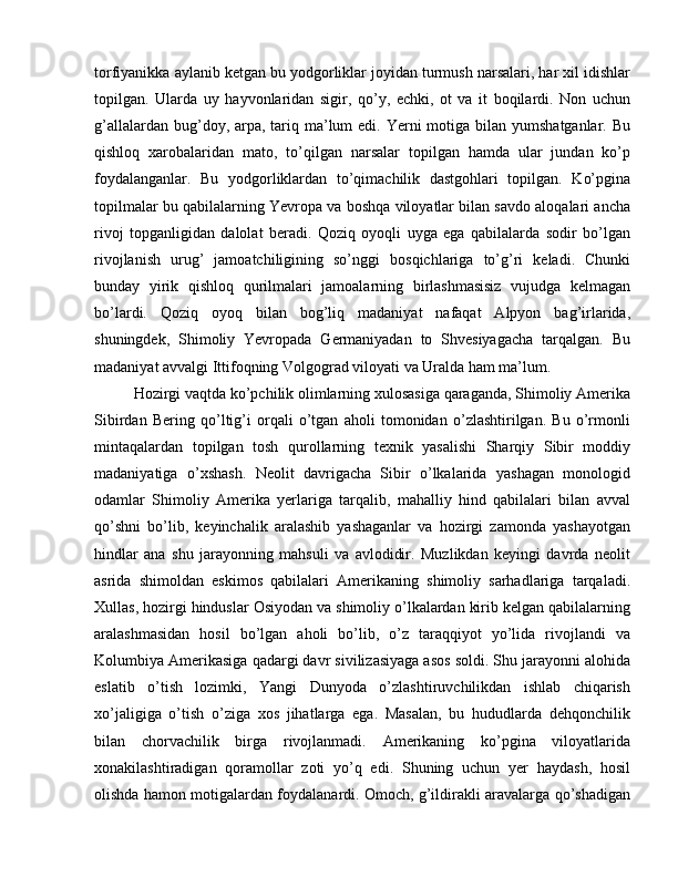 torfiyanikka aylanib ketgan bu yodgorliklar joyidan turmush narsalari, har xil idishlar
topilgan.   Ularda   uy   hayvonlaridan   sigir,   qo’y,   echki,   ot   va   it   boqilardi.   Non   uchun
g’allalardan bug’doy, arpa, tariq ma’lum  edi. Yerni  motiga bilan yumshatganlar. Bu
qishloq   xarobalaridan   mato,   to’qilgan   narsalar   topilgan   hamda   ular   jundan   ko’p
foydalanganlar.   Bu   yodgorliklardan   to’qimachilik   dastgohlari   topilgan.   Ko’pgina
topilmalar bu qabilalarning Yevropa va boshqa viloyatlar bilan savdo aloqalari ancha
rivoj   topganligidan   dalolat   beradi.   Qoziq   oyoqli   uyga   ega   qabilalarda   sodir   bo’lgan
rivojlanish   urug’   jamoatchiligining   so’nggi   bosqichlariga   to’g’ri   keladi.   Chunki
bunday   yirik   qishloq   qurilmalari   jamoalarning   birlashmasisiz   vujudga   kelmagan
bo’lardi.   Qoziq   oyoq   bilan   bog’liq   madaniyat   nafaqat   Alpyon   bag’irlarida,
shuningdek,   Shimoliy   Yevropada   Germaniyadan   to   Shvesiyagacha   tarqalgan.   Bu
madaniyat avvalgi Ittifoqning Volgograd viloyati va Uralda ham ma’lum.
Hozirgi vaqtda ko’pchilik olimlarning xulosasiga qaraganda, Shimoliy Amerika
Sibirdan   Bering   qo’ltig’i   orqali   o’tgan   aholi   tomonidan   o’zlashtirilgan.   Bu   o’rmonli
mintaqalardan   topilgan   tosh   qurollarning   texnik   yasalishi   Sharqiy   Sibir   moddiy
madaniyatiga   o’xshash.   Neolit   davrigacha   Sibir   o’lkalarida   yashagan   monologid
odamlar   Shimoliy   Amerika   yerlariga   tarqalib,   mahalliy   hind   qabilalari   bilan   avval
qo’shni   bo’lib,   keyinchalik   aralashib   yashaganlar   va   hozirgi   zamonda   yashayotgan
hindlar   ana   shu   jarayonning   mahsuli   va   avlodidir.   Muzlikdan   keyingi   davrda   neolit
asrida   shimoldan   eskimos   qabilalari   Amerikaning   shimoliy   sarhadlariga   tarqaladi.
Xullas, hozirgi hinduslar Osiyodan va shimoliy o’lkalardan kirib kelgan qabilalarning
aralashmasidan   hosil   bo’lgan   aholi   bo’lib,   o’z   taraqqiyot   yo’lida   rivojlandi   va
Kolumbiya Amerikasiga qadargi davr sivilizasiyaga asos soldi. Shu jarayonni alohida
eslatib   o’tish   lozimki,   Yangi   Dunyoda   o’zlashtiruvchilikdan   ishlab   chiqarish
xo’jaligiga   o’tish   o’ziga   xos   jihatlarga   ega.   Masalan,   bu   hududlarda   dehqonchilik
bilan   chorvachilik   birga   rivojlanmadi.   Amerikaning   ko’pgina   viloyatlarida
xonakilashtiradigan   qoramollar   zoti   yo’q   edi.   Shuning   uchun   yer   haydash,   hosil
olishda hamon motigalardan foydalanardi. Omoch, g’ildirakli aravalarga qo’shadigan 