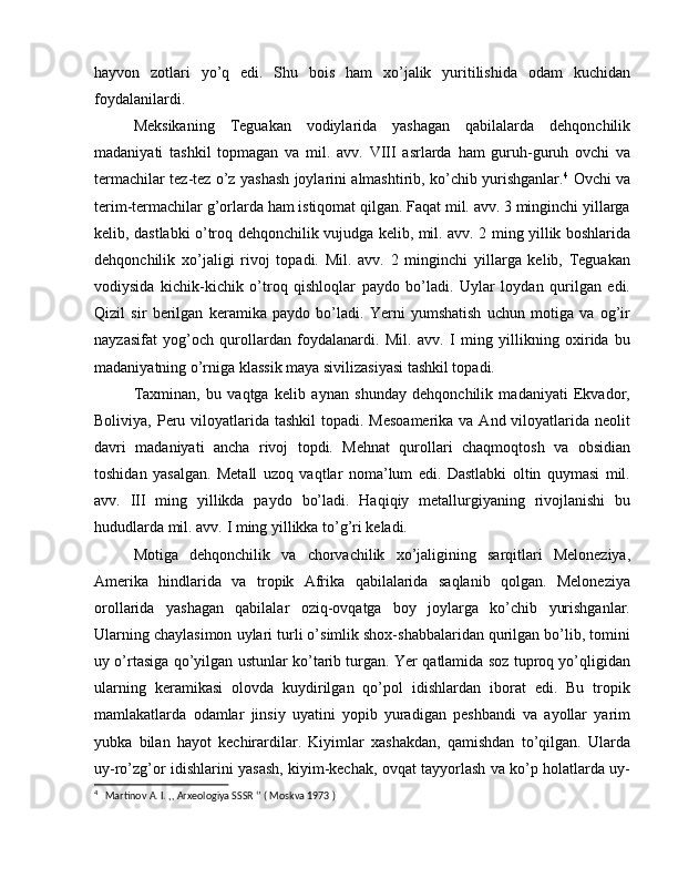 hayvon   zotlari   yo’q   edi.   Shu   bois   ham   xo’jalik   yuritilishida   odam   kuchidan
foydalanilardi.
Meksikaning   Teguakan   vodiylarida   yashagan   qabilalarda   dehqonchilik
madaniyati   tashkil   topmagan   va   mil.   avv.   VIII   asrlarda   ham   guruh-guruh   ovchi   va
termachilar tez-tez o’z yashash joylarini almashtirib, ko’chib yurishganlar. 4
  Ovchi va
terim-termachilar g’orlarda ham istiqomat qilgan. Faqat mil. avv. 3 minginchi yillarga
kelib, dastlabki o’troq dehqonchilik vujudga kelib, mil. avv. 2 ming yillik boshlarida
dehqonchilik   xo’jaligi   rivoj   topadi.   Mil.   avv.   2   minginchi   yillarga   kelib,   Teguakan
vodiysida   kichik-kichik   o’troq   qishloqlar   paydo   bo’ladi.   Uylar   loydan   qurilgan   edi.
Qizil   sir   berilgan   keramika   paydo   bo’ladi.   Yerni   yumshatish   uchun   motiga   va   og’ir
nayzasifat   yog’och   qurollardan   foydalanardi.   Mil.   avv.   I   ming   yillikning   oxirida   bu
madaniyatning o’rniga klassik maya sivilizasiyasi tashkil topadi.
Taxminan,   bu   vaqtga   kelib   aynan   shunday   dehqonchilik   madaniyati   Ekvador,
Boliviya, Peru viloyatlarida tashkil  topadi. Mesoamerika  va And viloyatlarida neolit
davri   madaniyati   ancha   rivoj   topdi.   Mehnat   qurollari   chaqmoqtosh   va   obsidian
toshidan   yasalgan.   Metall   uzoq   vaqtlar   noma’lum   edi.   Dastlabki   oltin   quymasi   mil.
avv.   III   ming   yillikda   paydo   bo’ladi.   Haqiqiy   metallurgiyaning   rivojlanishi   bu
hududlarda mil. avv. I ming yillikka to’g’ri keladi.
Motiga   dehqonchilik   va   chorvachilik   xo’jaligining   sarqitlari   Meloneziya,
Amerika   hindlarida   va   tropik   Afrika   qabilalarida   saqlanib   qolgan.   Meloneziya
orollarida   yashagan   qabilalar   oziq-ovqatga   boy   joylarga   ko’chib   yurishganlar.
Ularning chaylasimon uylari turli o’simlik shox-shabbalaridan qurilgan bo’lib, tomini
uy o’rtasiga qo’yilgan ustunlar ko’tarib turgan. Yer qatlamida soz tuproq yo’qligidan
ularning   keramikasi   olovda   kuydirilgan   qo’pol   idishlardan   iborat   edi.   Bu   tropik
mamlakatlarda   odamlar   jinsiy   uyatini   yopib   yuradigan   peshbandi   va   ayollar   yarim
yubka   bilan   hayot   kechirardilar.   Kiyimlar   xashakdan,   qamishdan   to’qilgan.   Ularda
uy-ro’zg’or idishlarini yasash, kiyim-kechak, ovqat tayyorlash va ko’p holatlarda uy-
4
   Martinov A. I. ,, Arxeologiya SSSR ‘’ ( Moskva 1973 ) 