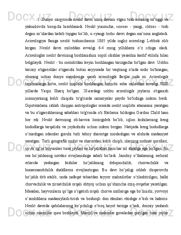   1.   Dunyo   miqyosida   neolit   davri   uzoq   davom   etgan   tosh   asrining   so’nggi   va
yakunlovchi   bosqichi   hisoblanadi.   Neolit   yunoncha,   «neos»   -   yangi,   «litos»   -   tosh
degan so’zlardan tarkib topgan bo’lib, u «yangi tosh» davri degan ma’noni anglatadi.
Arxeologiya   faniga   neolit   tushunchasini   1865   yilda   ingliz   arxeologi   Lebbok   olib
kirgan.   Neolit   davri   miloddan   avvalgi   6-4   ming   yilliklarni   o’z   ichiga   oladi.
Arxeologlar neolit davrining boshlanishini sopol idishlar yasashni kashf etilishi bilan
belgilaydi.  Neolit   -  bu  mezolitdan   keyin  boshlangan  tarixgacha  bo'lgan   davr.  Ushbu
tarixiy   o'zgarishlar   o'zgarishi   butun   sayyorada   bir   vaqtning   o'zida   sodir   bo'lmagan,
shuning   uchun   dunyo   maydoniga   qarab   xronologik   farqlar   juda   oz.   Arxeologik
topilmalarga   ko'ra,   neolit   inqilobi   boshlangan   birinchi   soha   miloddan   avvalgi   9000
yillarda   Yaqin   Sharq   bo'lgan.   20-asrdagi   ushbu   arxeologik   joylarni   o'rganish
insoniyatning   kelib   chiqishi   to'g'risida   nazariyalar   paydo   bo'lishiga   imkon   berdi.
Gipotezalarni ishlab chiqqan antropologlar orasida neolit inqilobi atamasini yaratgan
va bu o'zgarishlarning sabablari  to'g'risida  o'z fikrlarini  bildirgan  Gordon Child ham
bor   edi.   Neolit   davrining   ob-havosi   hozirgidek   bo’lib,   iqlim   kishilarning   keng
hududlarga   tarqalishi   va   joylashishi   uchun   imkon   bergan.   Natijada   keng   hududlarga
o’rnashgan   odamlar   guruhi   turli   tabiiy   sharoitga   moslashgan   va   alohida   madaniyat
yaratgan. Turli geografik muhit va sharoitdan kelib chiqib, ularning mehnat qurollari,
uy-ro’zg’or buyumlari turar joylari va ho’jaliklari ham har xil shaklga ega bo’lgan. Bu
esa   ho’jalikning   notekis   rivojlanishiga   sabab   bo’ladi.   Janubiy   o’lkalarning   serhosil
erlarida   yashagan   kishilar   ho’jalikning   dehqonchilik,   chorvachilik   va
hunarmandchilik   shakllarini   rivojlantirgan.   Bu   davr   ho’jaligi   ishlab   chiqaruvchi
ho’jalik   deb   atalib,   unda   nafaqat   tabiatdan   tayyor   mahsulotlar   o’zlashtirilgan,   balki
chorvachilik va ziroatchilik orqali ehtiyoj uchun qo’shimcha oziq-ovqatlar yaratilgan.
Masalan, hayvonlarni qo’lga o’rgatish orqali chorva mollariga ega bo’linishi; yovvoyi
o’simliklarni   madaniylash-tirish   va   boshoqli   don   ekinlari   ekishga   o’tish   va   hakozo.
Neolit   davrida   qabilalarning   ko’pchiligi   o’troq   hayot   tarziga   o’tadi,   doimiy   yashash
uchun manzillar qura boshlaydi. Manzil va makonlar guvaladan qurilgan turar joylar 