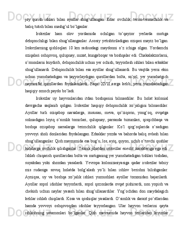 joy   qurish   ishlari   bilan   ayollar   shug’ullangan.   Erlar   ovchilik,   terim-termachilik   va
baliq tutish bilan mashg’ul bo’lganlar.
Irokezlar   ham   olov   yordamida   ochilgan   to’qayzor   yerlarda   motiga
dehqonchiligi bilan shug’ullanganlar. Asosiy yetishtiriladigan oziqasi mayiz bo’lgan.
Irokezlarning   qishloqlari   10   km   radiusdagi   maydonni   o’z   ichiga   olgan.   Yordamchi
oziqalari oshqovoq, qulupnay, nuxat, kungaboqar va boshqalar edi. Chakalakzorlarni,
o’rmonlarni kuydirib, dehqonchilik uchun yer ochish, tayyorlash ishlari bilan erkaklar
shug’ullanardi.   Dehqonchilik   bilan   esa   ayollar   shug’ullanardi.   Bu   vaqtda   yerni   ekin
uchun   yumshatadigan   va   tayyorlaydigan   qurollardan   bolta,   so’yil,   yer   yumshatgich
nayzasifat   qurollardan   foydalanilardi.   Faqat   XVII   asrga   kelib,   yerni   yumshatadigan
haqiqiy omoch paydo bo’ladi.
Irokezlar   uy   hayvonlaridan   itdan   boshqasini   bilmasdilar.   Bu   holat   kolonial
davrgacha   saqlanib   qolgan.   Irokezlar   haqiqiy   dehqonchilik   xo’jaligini   bilmasdilar.
Ayollar   turli   oziqabop   narsalarga,   xususan,   meva,   qo’ziqorin,   yong’oq,   ovqatga
solinadigan   loyiq   o’simlik   tomirlari,   qulupnay,   parranda   tuxumlari,   qisqichbaqa   va
boshqa   oziqabop   narsalarga   terimchilik   qilganlar.   Ko’l   qirg’oqlarida   o’sadigan
yovvoyi sholi donlaridan foydalangan. Erkaklar yozda va bahorda baliq ovlash bilan
shug’ullanganlar. Qish mavsumida esa bug’u, los, ayiq, quyon, uchib o’tuvchi qushlar
kabilarga ovchilik qilishganlar. Texnik jihatdan irokezlar eneolit xarakteriga ega edi.
Ishlab chiqarish qurollaridan bolta va motiganing yer yumshatadigan tishlari toshdan,
suyakdan   yoki   shoxdan   yasalardi.   Yevropa   kolonizasiyasiga   qadar   irokezlar   tabiiy
mis   rudasiga   sovuq   holatda   bolg’alash   yo’li   bilan   ishlov   berishni   bilishganlar.
Ayniqsa,   uy   va   boshqa   xo’jalik   ishlari   yumushlari   ayollar   tomonidan   bajarilardi.
Ayollar   sopol   idishlar   tayyorlardi,   sopol   qozonlarda   ovqat   pishirardi,   non   yopish   va
chekish   uchun   naylar   yasash   bilan   shug’ullanardilar.   Yog’ochdan   don   maydalagich
kelilar ishlab chiqilardi. Kosa va qoshiqlar yasalardi. O’simlik va daraxt po’stlaridan
hamda   yovvoyi   oshqovoqdan   idishlar   tayyorlangan.   Ular   hayvon   terilarini   qayta
ishlashning   ustamonlari   bo’lganlar.   Qish   mavsumida   hayvon   terilaridan   kiyimlar 