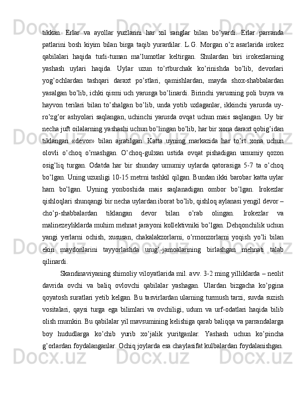 tikkan.   Erlar   va   ayollar   yuzlarini   har   xil   ranglar   bilan   bo’yardi.   Erlar   parranda
patlarini   bosh   kiyim   bilan   birga   taqib   yurardilar.   L.G.   Morgan   o’z   asarlarida   irokez
qabilalari   haqida   turli-tuman   ma’lumotlar   keltirgan.   Shulardan   biri   irokezlarning
yashash   uylari   haqida.   Uylar   uzun   to’rtburchak   ko’rinishda   bo’lib,   devorlari
yog’ochlardan   tashqari   daraxt   po’stlari,   qamishlardan,   mayda   shox-shabbalardan
yasalgan bo’lib, ichki qismi uch yarusga bo’linardi. Birinchi yarusning poli buyra va
hayvon   terilari   bilan   to’shalgan   bo’lib,   unda   yotib   uxlaganlar,   ikkinchi   yarusda   uy-
ro’zg’or   ashyolari   saqlangan,   uchinchi   yarusda   ovqat   uchun   mais   saqlangan.   Uy   bir
necha juft oilalarning yashashi uchun bo’lingan bo’lib, har bir xona daraxt qobig’idan
tiklangan   «devor»   bilan   ajratilgan.   Katta   uyning   markazida   har   to’rt   xona   uchun
olovli   o’choq   o’rnashgan.   O’choq-gulxan   ustida   ovqat   pishadigan   umumiy   qozon
osig’liq   turgan.   Odatda   har   bir   shunday   umumiy   uylarda   qatorasiga   5-7   ta   o’choq
bo’lgan. Uning uzunligi 10-15 metrni tashkil qilgan. Bundan ikki barobar katta uylar
ham   bo’lgan.   Uyning   yonboshida   mais   saqlanadigan   ombor   bo’lgan.   Irokezlar
qishloqlari shunqangi bir necha uylardan iborat bo’lib, qishloq aylanasi yengil devor –
cho’p-shabbalardan   tiklangan   devor   bilan   o’rab   olingan.   Irokezlar   va
malinezeyliklarda muhim mehnat jarayoni kollektivniki bo’lgan. Dehqonchilik uchun
yangi   yerlarni   ochish,   xususan,   chakalakzorlarni,   o’rmonzorlarni   yoqish   yo’li   bilan
ekin   maydonlarini   tayyorlashda   urug’-jamoalarining   birlashgan   mehnati   talab
qilinardi. 
Skandinaviyaning shimoliy viloyatlarida mil. avv. 3-2 ming yilliklarda – neolit
davrida   ovchi   va   baliq   ovlovchi   qabilalar   yashagan.   Ulardan   bizgacha   ko’pgina
qoyatosh suratlari  yetib kelgan. Bu tasvirlardan ularning turmush tarzi, suvda suzish
vositalari,   qaysi   turga   ega   bilimlari   va   ovchiligi,   udum   va   urf-odatlari   haqida   bilib
olish mumkin. Bu qabilalar yil mavsumining kelishiga qarab baliqqa va parrandalarga
boy   hududlarga   ko’chib   yurib   xo’jalik   yuritganlar.   Yashash   uchun   ko’pincha
g’orlardan foydalanganlar. Ochiq joylarda esa chaylasifat kulbalardan foydalanishgan. 