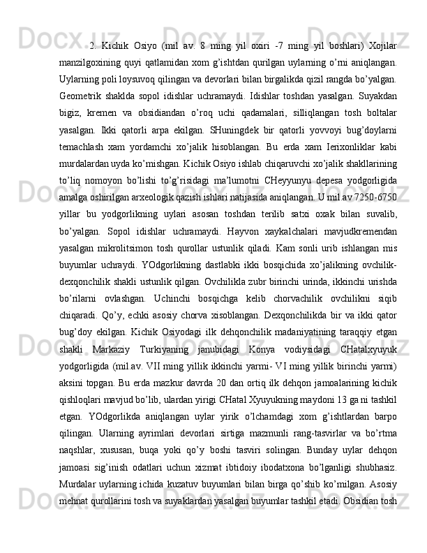   2.   Kichik   Osiyo   (mil   av.   8   ming   yil   oxiri   -7   ming   yil   boshlari)   Xojilar
manzilgoxining  quyi   qatlamidan  xom   g’ishtdan   qurilgan  uylarning  o’rni  aniqlangan.
Uylarning poli loysuvoq qilingan va devorlari bilan birgalikda qizil rangda bo’yalgan.
Geometrik   shaklda   sopol   idishlar   uchramaydi.   Idishlar   toshdan   yasalgan.   Suyakdan
bigiz,   kremen   va   obsidiandan   o’roq   uchi   qadamalari,   silliqlangan   tosh   boltalar
yasalgan.   Ikki   qatorli   arpa   ekilgan.   SHuningdek   bir   qatorli   yovvoyi   bug’doylarni
temachlash   xam   yordamchi   xo’jalik   hisoblangan.   Bu   erda   xam   Ierixonliklar   kabi
murdalardan uyda ko’mishgan. Kichik Osiyo ishlab chiqaruvchi xo’jalik shakllarining
to’liq   nomoyon   bo’lishi   to’g’risidagi   ma’lumotni   CHeyyunyu   depesa   yodgorligida
amalga oshirilgan arxeologik qazish ishlari natijasida aniqlangan. U mil.av 7250-6750
yillar   bu   yodgorlikning   uylari   asosan   toshdan   terilib   satxi   oxak   bilan   suvalib,
bo’yalgan.   Sopol   idishlar   uchramaydi.   Hayvon   xaykalchalari   mavjudkremendan
yasalgan   mikrolitsimon   tosh   qurollar   ustunlik   qiladi.   Kam   sonli   urib   ishlangan   mis
buyumlar   uchraydi.   YOdgorlikning   dastlabki   ikki   bosqichida   xo’jalikning   ovchilik-
dexqonchilik shakli ustunlik qilgan. Ovchilikla zubr birinchi urinda, ikkinchi urishda
bo’rilarni   ovlashgan.   Uchinchi   bosqichga   kelib   chorvachilik   ovchilikni   siqib
chiqaradi.   Qo’y,   echki   asosiy   chorva   xisoblangan.   Dexqonchilikda   bir   va   ikki   qator
bug’doy   ekilgan.   Kichik   Osiyodagi   ilk   dehqonchilik   madaniyatining   taraqqiy   etgan
shakli   Markaziy   Turkiyaning   janubidagi   Konya   vodiysidagi   CHatalxyuyuk
yodgorligida  (mil.av.  VII   ming  yillik ikkinchi  yarmi-  VI  ming  yillik  birinchi   yarmi)
aksini   topgan. Bu  erda  mazkur  davrda 20  dan  ortiq  ilk  dehqon  jamoalarining  kichik
qishloqlari mavjud bo’lib, ulardan yirigi CHatal Xyuyukning maydoni 13 ga ni tashkil
etgan.   YOdgorlikda   aniqlangan   uylar   yirik   o’lchamdagi   xom   g’ishtlardan   barpo
qilingan.   Ularning   ayrimlari   devorlari   sirtiga   mazmunli   rang-tasvirlar   va   bo’rtma
naqshlar,   xususan,   buqa   yoki   qo’y   boshi   tasviri   solingan.   Bunday   uylar   dehqon
jamoasi   sig’inish   odatlari   uchun   xizmat   ibtidoiy   ibodatxona   bo’lganligi   shubhasiz.
Murdalar uylarning ichida kuzatuv buyumlari  bilan birga qo’shib ko’milgan. Asosiy
mehnat qurollarini tosh va suyaklardan yasalgan buyumlar tashkil etadi. Obsidian tosh 