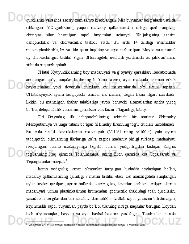 qurollarini yasashda asosiy xom ashyo hisoblangan. Mis buyumlar bolg’alash usulida
ishlangan.   YOdgorlikning   yuqori   madaniy   qatlamlaridan   sirtiga   qizil   rangdagi
chiziqlar   bilan   bezatilgan   sapol   buyumlari   uchraydi.   Xo’jaligining   asosini
dehqonchilik   va   chorvachilik   tashkil   etadi.   Bu   erda   14   xildagi   o’simliklar
madaniylashtirilib, bir va ikki qator bug’doy va arpa etishtirilgan. Mayda va qoramol
uy   chorvachiligini   tashkil   etgan.   SHuningdek,   ovchilik   yordamchi   xo’jalik   an’anasi
sifatida saqlanib qoladi.
CHatal Xyuyukliklarning boy madaniyati va g’oyaviy qarashlari ibodatxonada
aniqlangan   qo’y,   buqalar   boshining   bo’rtma   tasviri,   ayol   ma’buda,   qisman   erkak
haykalchalari   yoki   devorida   chizilgan   ov   manzaralarida   o’z   aksini   topgan.
CHatalxyuyuk   ayrim   tadqiqotchi   olimlar   ilk   shahar,   degan   fikrni   ilgari   surishadi.
Lekin,   bu   manzilgoh   shahar   talablariga   javob   beruvchi   alomatlardan   ancha   yiroq
bo’lib, dehqonchilik vohasining markazi vazifasini o’taganligi, tabiiy.
Old   Osiyodagi   ilk   dehqonchilikning   uchinchi   bir   markazi   SHimoliy
Mesopotamiya va unga tutash bo’lgan SHimoliy Eronning tog’li xudlari hisoblanadi.
Bu   erda   neolit   davridaJarmo   madaniyati   (VII-VI   ming   yilliklar)   yoki   ayrim
tadqiqotchi   olimlarning   fikrlariga   ko’ra   zagros   madaniy   birligi   turidagi   madaniyati
rivojlangan.   Jarmo   madaniyatiga   tegishli   Jarmo   yodgorligidan   tashqari   Zagros
tog’larining   Iroq   qismida   Telshimshara,   uning   Eron   qasmida   esa   Tepaisarob   va
Tepaiguranlar mavjud. 5
Jarmo   yodgorligi   eman   o’rmonlar   tarqalgan   hududda   joylashgan   bo’lib,
madaniy   qatlamlarining   qalinligi   7   metrni   tashkil   etadi.   Bu   manzilgohda   aniqlangan
uylar   loydan   qurilgan,   ayrim   hollarda   ularning  tag   devorlari   toshdan   terilgan.   Jarmo
madaniyati   uchun   plastinkasimon   kremendan   geometrik   shaklidagi   tosh   qurollarini
yasash xos belgilaridan biri sanaladi. Jarmoliklar dastlab sapol yasashni bilishmagan,
keyinchalik sapol buyumlari paydo bo’lib, ularning sirtiga naqshlar berilgan. Loydan
turli   o’yinchoqlar,   hayvon   va   ayol   haykalchalarini   yasashgan.   Topilmalar   orasida
5
  Vinogradov A. V. ,,Drevniye oxotniki i ribolovi Sredneaziatskogo mejdurechya’’ ( Moskva 1981; 