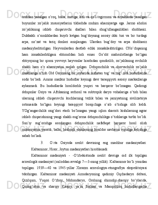 toshdan yasalgan o’roq, bolta, motiga, keli va qo’l tegirmoni va suyaklarda yasalgan
buyumlar   xo’jalik   xususiyatlarini   tiklashda   muhim   ahamiyatga   ega.   Jarmo   aholisi
xo’jalikning   ishlab   chiqaruvchi   shallari   bilan   shug’ullanganliklari   shubhasiz.
Dukkakli   o’simliklardan   kuyib   ketgan   bug’doyning   asosiy   ikki   turi   va   bir   turdagi
arpa,   no’xat   va   tariq   donlari   aniqlangan.   Ulardan   bug’doy   va   arpa   shubhasiz
madaniylashtirilgan.   Hayvonlardan   dastlab   echki   xonakilashtirilgan.   CHo’chqaning
ham   xonakilashtilgani   ehtimoldan   holi   emas.   Go’sht   mahsulotlariga   bo’lgan
ehtiyojning   bir   qismi   yovvoyi   hayvonlar   hisobidan   qondirilib,   xo’jalikning   ovchilik
shakli   ham   o’z   ahamiyatini   saqlab   qolgan.   Dehqonchilik   va   chorvachilik   xo’jalik
shakllariga o’tish Old Osiyoning bir joylarida nisbatan tog’ va tog’  oldi  hududlarida
sodir   bo’ladi.   Ammo   mazkur   hududlar   keyingi   davr   taraqqiyoti   asosiy   markazlariga
aylanmadi.   Bu   hududlarda   hosildorlik   yuqori   va   barqaror   bo’lmagan.   Qadimgi
dehqonlar   Osiyo   va   Afrikaning   serhosil   va   subtropik   daryo   vohalariga   o’tish   bilan
ularning   ishlab   chiqaruvchi   kuchlarning   tezlik   bilan   va   jamiyatning   sivilizatsiya
ostonasida   bo’lgan   keyingi   taraqqiyot   bosqichiga   o’sib   o’tishiga   olib   keldi.
YOg’angarchilik   mig’dori   etarli   bo’lmagan   yangi   iqlim   sharoiti   kishilarning   agrar
ishlab chiqarishining yangi shakli-sug’orma dehqonchilikga o’tishlariga turtki bo’ldi.
Sun’iy   sug’orishga   asoslangan   dehqonchilik   nafafaqat   barqaror   hosil   olish
imkoniyatini yaratdi, balki, boshoqli ekinlarning hosildor navlarini vujudga kelishiga
sabab bo’ladi. 
3. O`rta   Osiyoda   neolit   davrining   eng   mashhur   madaniyatlari:
Kaltaminor, Hisor, Joytun madaniyatlari hisoblanadi:
Kaltaminor   madaniyati   -   -O zbekistonda   neolit   davriga   oid   ilk   topilganʻ
arxeologik madaniyat (miloddan avvalgi 7—3-ming yillik). Kaltaminor ko li yonidan	
ʻ
topilgan.   1939—40   va   1945-yillar   Xorazm   arxeologiya-etnografiya   ekspeditsiyasi
tekshirgan.   Kaltaminor   madaniyati   Amudaryoning   qadimiy   Oqchadaryo   deltasi,
Qizilqum,   Yuqori   O zboy,   Mohondaryo,   Orolning   shimoliy-sharqiy   bo ylarida,	
ʻ ʻ
Qozog iston   va   sharqiy   Kaspiy,   ya ni   Balxan   va   Manqishloq   hududlarigacha	
ʻ ʼ 