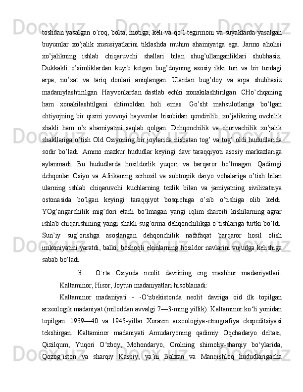 toshdan yasalgan o’roq, bolta, motiga, keli va qo’l tegirmoni va suyaklarda yasalgan
buyumlar   xo’jalik   xususiyatlarini   tiklashda   muhim   ahamiyatga   ega.   Jarmo   aholisi
xo’jalikning   ishlab   chiqaruvchi   shallari   bilan   shug’ullanganliklari   shubhasiz.
Dukkakli   o’simliklardan   kuyib   ketgan   bug’doyning   asosiy   ikki   turi   va   bir   turdagi
arpa,   no’xat   va   tariq   donlari   aniqlangan.   Ulardan   bug’doy   va   arpa   shubhasiz
madaniylashtirilgan.   Hayvonlardan   dastlab   echki   xonakilashtirilgan.   CHo’chqaning
ham   xonakilashtilgani   ehtimoldan   holi   emas.   Go’sht   mahsulotlariga   bo’lgan
ehtiyojning   bir   qismi   yovvoyi   hayvonlar   hisobidan   qondirilib,   xo’jalikning   ovchilik
shakli   ham   o’z   ahamiyatini   saqlab   qolgan.   Dehqonchilik   va   chorvachilik   xo’jalik
shakllariga o’tish Old Osiyoning bir joylarida nisbatan tog’ va tog’  oldi  hududlarida
sodir   bo’ladi.   Ammo   mazkur   hududlar   keyingi   davr   taraqqiyoti   asosiy   markazlariga
aylanmadi.   Bu   hududlarda   hosildorlik   yuqori   va   barqaror   bo’lmagan.   Qadimgi
dehqonlar   Osiyo   va   Afrikaning   serhosil   va   subtropik   daryo   vohalariga   o’tish   bilan
ularning   ishlab   chiqaruvchi   kuchlarning   tezlik   bilan   va   jamiyatning   sivilizatsiya
ostonasida   bo’lgan   keyingi   taraqqiyot   bosqichiga   o’sib   o’tishiga   olib   keldi.
YOg’angarchilik   mig’dori   etarli   bo’lmagan   yangi   iqlim   sharoiti   kishilarning   agrar
ishlab chiqarishining yangi shakli-sug’orma dehqonchilikga o’tishlariga turtki bo’ldi.
Sun’iy   sug’orishga   asoslangan   dehqonchilik   nafafaqat   barqaror   hosil   olish
imkoniyatini yaratdi, balki, boshoqli ekinlarning hosildor navlarini vujudga kelishiga
sabab bo’ladi. 
3. O`rta   Osiyoda   neolit   davrining   eng   mashhur   madaniyatlari:
Kaltaminor, Hisor, Joytun madaniyatlari hisoblanadi:
Kaltaminor   madaniyati   -   -O zbekistonda   neolit   davriga   oid   ilk   topilganʻ
arxeologik madaniyat (miloddan avvalgi 7—3-ming yillik). Kaltaminor ko li yonidan	
ʻ
topilgan.   1939—40   va   1945-yillar   Xorazm   arxeologiya-etnografiya   ekspeditsiyasi
tekshirgan.   Kaltaminor   madaniyati   Amudaryoning   qadimiy   Oqchadaryo   deltasi,
Qizilqum,   Yuqori   O zboy,   Mohondaryo,   Orolning   shimoliy-sharqiy   bo ylarida,	
ʻ ʻ
Qozog iston   va   sharqiy   Kaspiy,   ya ni   Balxan   va   Manqishloq   hududlarigacha	
ʻ ʼ