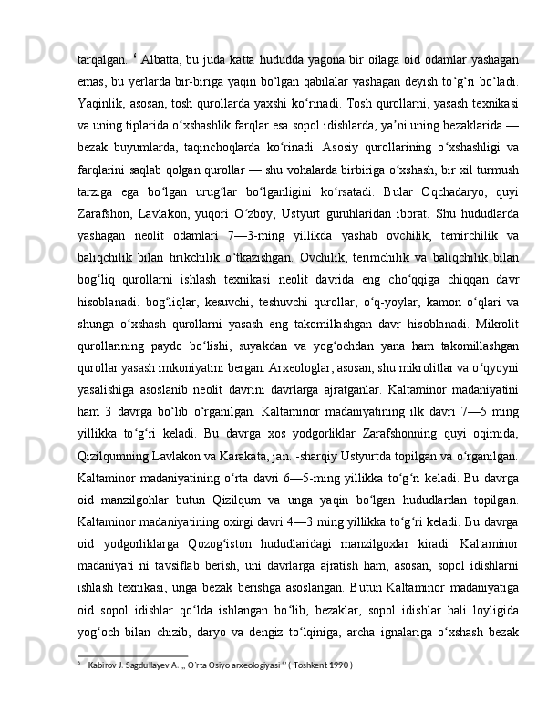 tarqalgan.   6
  Albatta,  bu  juda  katta  hududda  yagona   bir  oilaga  oid  odamlar  yashagan
emas,  bu yerlarda bir-biriga yaqin bo lgan  qabilalar  yashagan  deyish  to g ri  bo ladi.ʻ ʻ ʻ ʻ
Yaqinlik, asosan,  tosh  qurollarda yaxshi  ko rinadi. Tosh  qurollarni, yasash  texnikasi	
ʻ
va uning tiplarida o xshashlik farqlar esa sopol idishlarda, ya ni uning bezaklarida —	
ʻ ʼ
bezak   buyumlarda,   taqinchoqlarda   ko rinadi.   Asosiy   qurollarining   o xshashligi   va	
ʻ ʻ
farqlarini saqlab qolgan qurollar — shu vohalarda birbiriga o xshash, bir xil turmush	
ʻ
tarziga   ega   bo lgan   urug lar   bo lganligini   ko rsatadi.   Bular   Oqchadaryo,   quyi	
ʻ ʻ ʻ ʻ
Zarafshon,   Lavlakon,   yuqori   O zboy,   Ustyurt   guruhlaridan   iborat.   Shu   hududlarda	
ʻ
yashagan   neolit   odamlari   7—3-ming   yillikda   yashab   ovchilik,   temirchilik   va
baliqchilik   bilan   tirikchilik   o tkazishgan.   Ovchilik,   terimchilik   va   baliqchilik   bilan	
ʻ
bog liq   qurollarni   ishlash   texnikasi   neolit   davrida   eng   cho qqiga   chiqqan   davr	
ʻ ʻ
hisoblanadi.   bog liqlar,   kesuvchi,   teshuvchi   qurollar,   o q-yoylar,   kamon   o qlari   va	
ʻ ʻ ʻ
shunga   o xshash   qurollarni   yasash   eng   takomillashgan   davr   hisoblanadi.   Mikrolit	
ʻ
qurollarining   paydo   bo lishi,   suyakdan   va   yog ochdan   yana   ham   takomillashgan	
ʻ ʻ
qurollar yasash imkoniyatini bergan. Arxeologlar, asosan, shu mikrolitlar va o qyoyni	
ʻ
yasalishiga   asoslanib   neolit   davrini   davrlarga   ajratganlar.   Kaltaminor   madaniyatini
ham   3   davrga   bo lib   o rganilgan.   Kaltaminor   madaniyatining   ilk   davri   7—5   ming	
ʻ ʻ
yillikka   to g ri   keladi.   Bu   davrga   xos   yodgorliklar   Zarafshonning   quyi   oqimida,	
ʻ ʻ
Qizilqumning Lavlakon va Karakata, jan. -sharqiy Ustyurtda topilgan va o rganilgan.	
ʻ
Kaltaminor   madaniyatining   o rta   davri   6—5-ming   yillikka   to g ri   keladi.   Bu   davrga	
ʻ ʻ ʻ
oid   manzilgohlar   butun   Qizilqum   va   unga   yaqin   bo lgan   hududlardan   topilgan.	
ʻ
Kaltaminor madaniyatining oxirgi davri 4—3 ming yillikka to g ri keladi. Bu davrga	
ʻ ʻ
oid   yodgorliklarga   Qozog iston   hududlaridagi   manzilgoxlar   kiradi.   Kaltaminor	
ʻ
madaniyati   ni   tavsiflab   berish,   uni   davrlarga   ajratish   ham,   asosan,   sopol   idishlarni
ishlash   texnikasi,   unga   bezak   berishga   asoslangan.   Butun   Kaltaminor   madaniyatiga
oid   sopol   idishlar   qo lda   ishlangan   bo lib,   bezaklar,   sopol   idishlar   hali   loyligida	
ʻ ʻ
yog och   bilan   chizib,   daryo   va   dengiz   to lqiniga,   archa   ignalariga   o xshash   bezak	
ʻ ʻ ʻ
6
    Kabirov J. Sagdullayev A. ,, O`rta Osiyo arxeologiyasi ‘’ ( Toshkent 1990 ) 