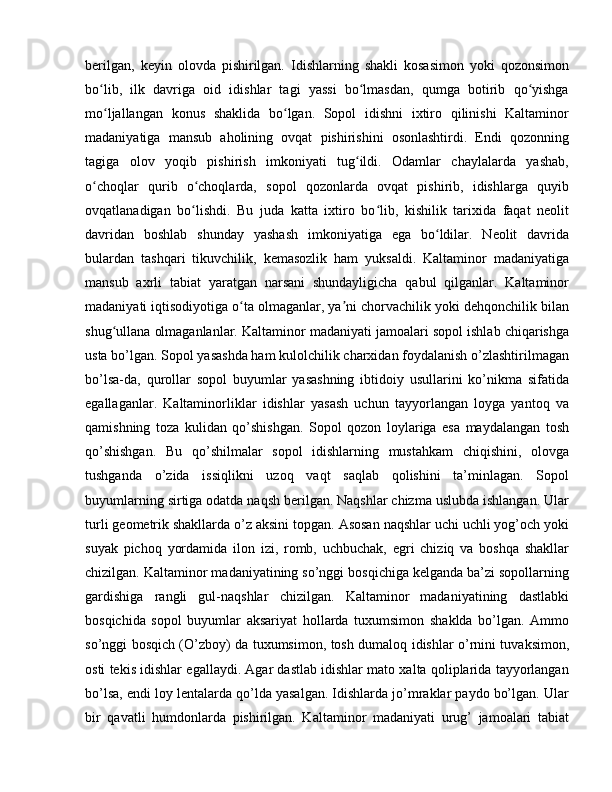 berilgan,   keyin   olovda   pishirilgan.   Idishlarning   shakli   kosasimon   yoki   qozonsimon
bo lib,   ilk   davriga   oid   idishlar   tagi   yassi   bo lmasdan,   qumga   botirib   qo yishgaʻ ʻ ʻ
mo ljallangan   konus   shaklida   bo lgan.   Sopol   idishni   ixtiro   qilinishi   Kaltaminor
ʻ ʻ
madaniyatiga   mansub   aholining   ovqat   pishirishini   osonlashtirdi.   Endi   qozonning
tagiga   olov   yoqib   pishirish   imkoniyati   tug ildi.   Odamlar   chaylalarda   yashab,	
ʻ
o choqlar   qurib   o choqlarda,   sopol   qozonlarda   ovqat   pishirib,   idishlarga   quyib	
ʻ ʻ
ovqatlanadigan   bo lishdi.   Bu   juda   katta   ixtiro   bo lib,   kishilik   tarixida   faqat   neolit	
ʻ ʻ
davridan   boshlab   shunday   yashash   imkoniyatiga   ega   bo ldilar.   Neolit   davrida	
ʻ
bulardan   tashqari   tikuvchilik,   kemasozlik   ham   yuksaldi.   Kaltaminor   madaniyatiga
mansub   axrli   tabiat   yaratgan   narsani   shundayligicha   qabul   qilganlar.   Kaltaminor
madaniyati iqtisodiyotiga o ta olmaganlar, ya ni chorvachilik yoki dehqonchilik bilan	
ʻ ʼ
shug ullana olmaganlanlar. Kaltaminor madaniyati jamoalari sopol ishlab chiqarishga	
ʻ
usta bo’lgan. Sopol yasashda ham kulolchilik charxidan foydalanish o’zlashtirilmagan
bo’lsa-da,   qurollar   sopol   buyumlar   yasashning   ibtidoiy   usullarini   ko’nikma   sifatida
egallaganlar.   Kaltaminorliklar   idishlar   yasash   uchun   tayyorlangan   loyga   yantoq   va
qamishning   toza   kulidan   qo’shishgan.   Sopol   qozon   loylariga   esa   maydalangan   tosh
qo’shishgan.   Bu   qo’shilmalar   sopol   idishlarning   mustahkam   chiqishini,   olovga
tushganda   o’zida   issiqlikni   uzoq   vaqt   saqlab   qolishini   ta’minlagan.   Sopol
buyumlarning sirtiga odatda naqsh berilgan. Naqshlar chizma uslubda ishlangan. Ular
turli geometrik shakllarda o’z aksini topgan. Asosan naqshlar uchi uchli yog’och yoki
suyak   pichoq   yordamida   ilon   izi,   romb,   uchbuchak,   egri   chiziq   va   boshqa   shakllar
chizilgan. Kaltaminor madaniyatining so’nggi bosqichiga kelganda ba’zi sopollarning
gardishiga   rangli   gul-naqshlar   chizilgan.   Kaltaminor   madaniyatining   dastlabki
bosqichida   sopol   buyumlar   aksariyat   hollarda   tuxumsimon   shaklda   bo’lgan.   Ammo
so’nggi bosqich (O’zboy) da tuxumsimon, tosh dumaloq idishlar o’rnini tuvaksimon,
osti tekis idishlar egallaydi. Agar dastlab idishlar mato xalta qoliplarida tayyorlangan
bo’lsa, endi loy lentalarda qo’lda yasalgan. Idishlarda jo’mraklar paydo bo’lgan. Ular
bir   qavatli   humdonlarda   pishirilgan.   Kaltaminor   madaniyati   urug’   jamoalari   tabiat 