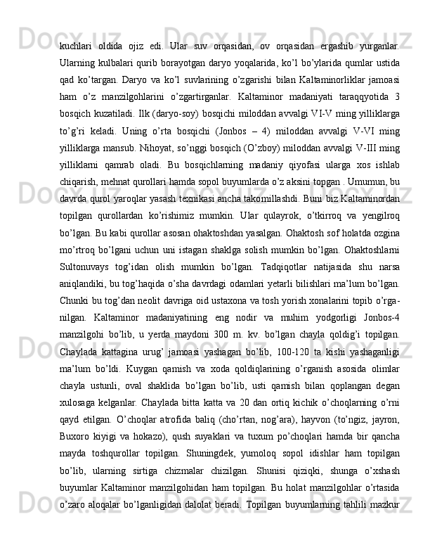 kuchlari   oldida   ojiz   edi.   Ular   suv   orqasidan,   ov   orqasidan   ergashib   yurganlar.
Ularning  kulbalari  qurib borayotgan daryo  yoqalarida,  ko’l  bo’ylarida  qumlar  ustida
qad   ko’targan.   Daryo   va   ko’l   suvlarining   o’zgarishi   bilan   Kaltaminorliklar   jamoasi
ham   o’z   manzilgohlarini   o’zgartirganlar.   Kaltaminor   madaniyati   taraqqyotida   3
bosqich kuzatiladi. Ilk (daryo-soy)  bosqichi  miloddan avvalgi  VI-V ming yilliklarga
to’g’ri   keladi.   Uning   o’rta   bosqichi   (Jonbos   –   4)   miloddan   avvalgi   V-VI   ming
yilliklarga mansub. Nihoyat, so’nggi bosqich (O’zboy) miloddan avvalgi V-III ming
yilliklarni   qamrab   oladi.   Bu   bosqichlarning   madaniy   qiyofasi   ularga   xos   ishlab
chiqarish, mehnat qurollari hamda sopol buyumlarda o’z aksini topgan . Umumun, bu
davrda qurol yaroqlar yasash texnikasi ancha tako mil lashdi. Buni biz Kaltaminordan
topilgan   qurollardan   ko’rishimiz   mum kin.   Ular   qulayrok,   o’tkirroq   va   yengilroq
bo’lgan. Bu kabi qurollar asosan ohak toshdan yasalgan. Ohaktosh sof holatda ozgina
mo’rtroq   bo’lgani   uchun   uni   istagan   shaklga   solish   mumkin   bo’lgan.   Ohaktoshlarni
Sul tonuvays   tog’idan   olish   mumkin   bo’lgan.   Tadqiqotlar   natijasida   shu   narsa
aniqlandiki, bu tog’haqida o’sha davrdagi odamlari yetarli bilishlari ma’ lum bo’lgan.
Chunki bu tog’dan neolit davriga oid ustaxona va tosh yorish xonalarini topib o’rga -
nilgan.   Kaltaminor   madaniyatining   eng   nodir   va   muhim   yodgorligi   Jonbos-4
manzilgohi   bo’lib,   u   yerda   maydoni   300   m.   kv.   bo’lgan   chayla   qoldig’i   topilgan.
Chaylada   kattagina   urug’   jamoasi   yashagan   bo’lib,   100-120   ta   kishi   yashaganligi
ma’lum   bo’ldi.   Kuygan   qamish   va   xoda   qoldiqlarining   o’rganish   asosida   olimlar
chayla   ustunli,   oval   shaklida   bo’lgan   bo’lib,   usti   qamish   bilan   qoplangan   degan
xulosaga   kelganlar.   Chaylada   bitta   katta   va   20   dan   ortiq   kichik   o’choqlarning   o’rni
qayd   etilgan.   O’choqlar   atrofida   baliq   (cho’rtan,   nog’ara),   hayvon   (to’ngiz,   jayron,
Buxoro   kiyigi   va   hokazo),   qush   suyaklari   va   tuxum   po’choqlari   hamda   bir   qancha
mayda   toshqurollar   topilgan.   Shuningdek,   yumoloq   sopol   idishlar   ham   topilgan
bo’lib,   ularning   sirtiga   chizmalar   chizilgan.   Shunisi   qiziqki,   shunga   o’xshash
buyumlar   Kaltaminor   manzilgohidan   ham   topilgan.   Bu   holat   manzilgohlar   o’rtasida
o’zaro   aloqalar   bo’lganligidan   dalolat   beradi.   Topilgan   buyumlarning   tahlili   mazkur 