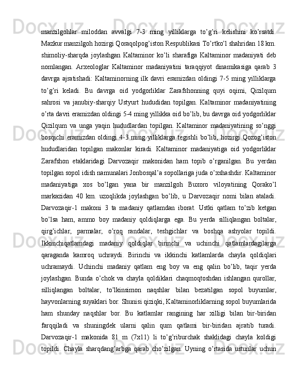 manzilgohlar   miloddan   avvalgi   7-3   ming   yilliklarga   to’g’ri   kelishini   ko’rsatdi.
Mazkur manzilgoh hozirgi Qoraqolpog’iston Respublikasi To’rtko’l shahridan 18 km.
shimoliy-sharqda   joylashgan   Kaltaminor   ko’li   sharafiga   Kaltaminor   madaniyati   deb
nomlangan.   Arxeologlar   Kaltaminor   madaniyatini   taraqqiyot   dinamikasiga   qarab   3
davrga   ajratishadi:   Kaltaminorning   ilk   davri   eramizdan   oldingi   7-5   ming   yilliklarga
to’g’ri   keladi.   Bu   davrga   oid   yodgorliklar   Zarafshonning   quyi   oqimi,   Qizilqum
sahrosi   va   janubiy-sharqiy   Ustyurt   hududidan   topilgan.   Kaltaminor   madaniyatining
o’rta davri eramizdan oldingi 5-4 ming yillikka oid bo’lib, bu davrga oid yodgorliklar
Qizilqum   va   unga   yaqin   hududlardan   topilgan.   Kaltaminor   madaniyatining   so’nggi
bosqichi   eramizdan   oldingi   4-3   ming   yilliklarga   tegishli   bo’lib,   hozirgi   Qozog’iston
hududlaridan   topilgan   makonlar   kiradi.   Kaltaminor   madaniyatiga   oid   yodgorliklar
Zaraf shon   etaklaridagi   Darvozaqir   makonidan   ham   topib   o’rganilgan.   Bu   yerdan
topilgan sopol idish namunalari Jonbosqal’a sopollariga juda o’xshashdir. Kaltaminor
madaniyatiga   xos   bo’lgan   yana   bir   manzilgoh   Buxoro   viloya tining   Qorako’l
markazidan   40   km.   uzoqlikda   joylashgan   bo’lib,   u   Darvozaqir   nomi   bilan   ataladi.
Darvozaqir-1   makoni   3   ta   madaniy   qatlamdan   iborat.   Ustki   qatlam   to’zib   ketgan
bo’lsa   ham,   ammo   boy   madaniy   qoldiq larga   ega.   Bu   yerda   silliqlangan   boltalar,
qirg’ichlar,   par malar,   o’roq   randalar,   teshgichlar   va   boshqa   ashyolar   topildi.
Ikkinchiqatlamdagi   madaniy   qoldiqlar   birinchi   va   uchinchi   qatlamlardagilarga
qaraganda   kamroq   uchraydi.   Birinchi   va   ikkinchi   katlamlarda   chayla   qol diqlari
uchramaydi.   Uchinchi   madaniy   qatlam   eng   boy   va   eng   qalin   bo’lib,   taqir   yerda
joylashgan.   Bunda   o’chok   va   chayla   qoldiklari   chaqmoqtoshdan   ishlangan   qurollar,
silliqlangan   boltalar,   to’lkinsimon   naqshlar   bilan   beza tilgan   sopol   buyumlar,
hayvonlarning suyaklari bor. Shunisi qiziqki, Kal taminorliklarning sopol buyumlarida
ham   shunday   naqshlar   bor.   Bu   kat lamlar   rangining   har   xilligi   bilan   bir-biridan
farqqiladi   va   shuningdek   ularni   qalin   qum   qatlami   bir-biridan   ajratib   turadi.
Darvozaqir-1   makonida   81   m   (7x11)   li   to’g’riburchak   shaklidagi   chayla   koldigi
topildi.   Chayla   sharqdang’arbga   qarab   cho’zilgan.   Uyning   o’rtasida   ustunlar   uchun 