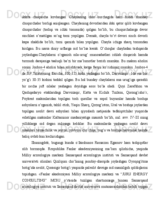 ikkita   chuqurcha   kovlangan.   Chaylaning   chor   burchagida   ham   huddi   shunday
chuqurchalar  borligi  aniqlangan. Chaylaning  devorlaridan ikki  qator  qilib kovlangan
chuqurchalar   (tashqi   va   ichki   tomonida)   qolgan   bo’lib,   bu   chuqurchalarga   devor
sinchlari   o’rnatilgan   so’ng   tomi   yopilgan.   Demak,   chayla   to’rt   devori   sinch   devorli
kapa   shaklida   bo’lib,   tomi   qamish   bilan   yopilgan.   Chayla   ichiga   sharq   tomondan
kirilgan.   Bu   narsa   diniy   urflarga   oid   bo’lsa   kerak.   O’choqlar   chayladan   tashqarida
joylashgan.Chaylalarni   o’rganish   oila-urug’   munosabatlari   ishlab   chiqarish   hamda
turmush   dara jasiga   taaluqli   ba’zi   bir   ma’lumotlar   berish   mumkin.  Bu   makon   aholisi
so nini Jonbos-4 aholisi bilan solishtirsak, katga farqni ko’rishimiz mumkin. Jonbos-4
da S.P.Tolstovning fikricha, 100-125 kishi yashagan bo’lib, Darvozaqir -1da esa bor
yo’g’i  30-35 kishini  tashkil  qilgan. Bu  hol  bunday  chaylalarni  ona urug’iga qarashli
bir   necha   juft   oilalar   yashagan   deyishga   asos   bo’la   oladi.   Quyi   Zarafshon   va
Qashqadaryo   etaklaridagi   Darvozaqir,   Katta   va   Kichik   Tuzkon,   Qorong’isho’r,
Poykent   makonlaridan   topilgan   tosh   qurollar   va   sopol   buyumlar   hamda   boshqa
ashyolarni o’rganish, tahlil etish, Yaqin Sharq, Qozog’iston, Ural va boshqa joylardan
topilgan   neolit   davri   ashyolari   bilan   qiyoslash   natijasida   tadkiqotchilar   yuqorida
eslatilgan   makonlar   Kaltaminor   madaniyatiga   mansub   bo’lib,   mil.   avv.   IV-III   ming
yilliklarga   oid   degan   xulosaga   keldilar.   Bu   makonlarda   yashagan   neolit   davri
odamlari termachilik va jayron, yovvoyi cho’chqa, bug’u va boshqa hayvonlar hamda
baliq ovlab kun kechirishgan.
Shuningdek,   bugungi   kunda   o`lkashunos   Ramazon   Egamov   ham   tadqiqotlar
olib   bormoqda.   Respublika   Fanlar   akademiyasining   ma lum   qilishicha,   yaqindaʼ
Milliy   arxeologiya   markazi   Samarqand   arxeologiya   instituti   va   Samarqand   davlat
universiteti   olimlari   Qizilqum   cho lining   janubiy-sharqida   joylashgan   Oyoqog itma	
ʻ ʻ
botig ida neolit, Qorasigir botig i yaqinida paleolit davriga oid manzilgoh qoldiqlarini	
ʻ ʻ
topishgan.   «Fanlar   akademiyasi   Milliy   arxeologiya   markazi   va   “JURU   ENERGY
CONSULTING”   MCHJ   o rtasida   tuzilgan   shartnomaga   binoan   Samarqand	
ʻ
arxeologiya instituti va Samarqand davlat universiteti mutaxassislaridan tarkib topgan