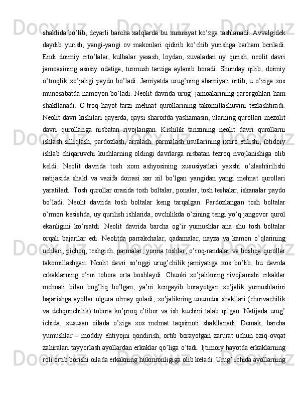 shaklida bo’lib, deyarli barcha xalqlarda bu xususiyat ko’zga tashlanadi. Avvalgidek
daydib   yurish,   yangi-yangi   ov   makonlari   qidirib   ko’chib   yurishga   barham   beriladi.
Endi   doimiy   erto’lalar,   kulbalar   yasash,   loydan,   zuvaladan   uy   qurish,   neolit   davri
jamoasining   asosiy   odatiga,   turmush   tarziga   aylanib   boradi.   Shunday   qilib,   doimiy
o’troqlik   xo’jaligi   paydo   bo’ladi.   Jamiyatda   urug’ning   ahamiyati   ortib,   u   o’ziga   xos
munosabatda namoyon bo’ladi. Neolit davrida urug’ jamoalarining qarorgohlari ham
shakllanadi.   O’troq   hayot   tarzi   mehnat   qurollarining   takomillashuvini   tezlashtiradi.
Neolit davri kishilari qayerda, qaysi sharoitda yashamasin, ularning qurollari mezolit
davri   qurollariga   nisbatan   rivojlangan.   Kishilik   tarixining   neolit   davri   qurollarni
ishlash  silliqlash,   pardozlash,   arralash,  parmalash  usullarining ixtiro etilishi,  ibtidoiy
ishlab   chiqaruvchi   kuchlarning   oldingi   davrlarga   nisbatan   tezroq   rivojlanishiga   olib
keldi.   Neolit   davrida   tosh   xom   ashyosining   xususiyatlari   yaxshi   o’zlashtirilishi
natijasida   shakl   va   vazifa   doirasi   xar   xil   bo’lgan   yangidan   yangi   mehnat   qurollari
yaratiladi. Tosh qurollar orasida tosh boltalar, ponalar, tosh teshalar, iskanalar paydo
bo’ladi.   Neolit   davrida   tosh   boltalar   keng   tarqalgan.   Pardozlangan   tosh   boltalar
o’rmon kesishda, uy qurilish ishlarida, ovchilikda o’zining tengi yo’q jangovor qurol
ekanligini   ko’rsatdi.   Neolit   davrida   barcha   og’ir   yumushlar   ana   shu   tosh   boltalar
orqali   bajarilar   edi.   Neolitda   parrakchalar,   qadamalar,   nayza   va   kamon   o’qlarining
uchlari, pichoq, teshgich, parmalar, yorma toshlar, o’roq-randalar va boshqa qurollar
takomillashgan.   Neolit   davri   so’nggi   urug’chilik   jamiyatiga   xos   bo’lib,   bu   davrda
erkaklarning   o’rni   tobora   orta   boshlaydi.   Chunki   xo’jalikning   rivojlanishi   erkaklar
mehnati   bilan   bog’liq   bo’lgan,   ya’ni   kengayib   borayotgan   xo’jalik   yumushlarini
bajarishga ayollar ulgura olmay qoladi; xo’jalikning unumdor shakllari (chorvachilik
va   dehqonchilik)   tobora   ko’proq   e’tibor   va   ish   kuchini   talab   qilgan.   Natijada   urug’
ichida,   xususan   oilada   o’ziga   xos   mehnat   taqsimoti   shakllanadi.   Demak,   barcha
yumushlar   –   moddiy   ehtiyojni   qondirish,   ortib   borayotgan   zarurat   uchun   oziq-ovqat
zahiralari tayyorlash ayollardan erkaklar qo’liga o’tadi. Ijtimoiy hayotda erkaklarning
roli ortib borishi oilada erkakning hukmronligiga olib keladi. Urug’ ichida ayollarning 