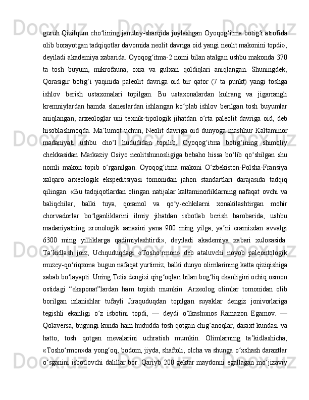 guruh Qizilqum cho lining janubiy-sharqida joylashgan Oyoqog itma botig i atrofidaʻ ʻ ʻ
olib borayotgan tadqiqotlar davomida neolit davriga oid yangi neolit makonini topdi»,
deyiladi akademiya xabarida. Oyoqog itma-2 nomi bilan atalgan ushbu makonda 370	
ʻ
ta   tosh   buyum,   mikrofauna,   oxra   va   gulxan   qoldiqlari   aniqlangan.   Shuningdek,
Qorasigir   botig i   yaqinida   paleolit   davriga   oid   bir   qator   (7   ta   punkt)   yangi   toshga	
ʻ
ishlov   berish   ustaxonalari   topilgan.   Bu   ustaxonalardan   kulrang   va   jigarrangli
kremniylardan   hamda   slaneslardan   ishlangan   ko plab   ishlov   berilgan   tosh   buyumlar	
ʻ
aniqlangan,   arxeologlar   uni   texnik-tipologik   jihatdan   o rta   paleolit   davriga   oid,   deb	
ʻ
hisoblashmoqda.   Ma lumot   uchun,   Neolit   davriga   oid   dunyoga   mashhur   Kaltaminor	
ʼ
madaniyati   ushbu   cho l   hududidan   topilib,   Oyoqog itma   botig ining   shimoliy	
ʻ ʻ ʻ
chekkasidan   Markaziy   Osiyo   neolitshunosligiga   bebaho   hissa   bo lib   qo shilgan   shu	
ʻ ʻ
nomli   makon   topib   o rganilgan.   Oyoqog itma   makoni   O zbekiston-Polsha-Fransiya	
ʻ ʻ ʻ
xalqaro   arxeologik   ekspeditsiyasi   tomonidan   jahon   standartlari   darajasida   tadqiq
qilingan.   «Bu   tadqiqotlardan   olingan   natijalar   kaltaminorliklarning   nafaqat   ovchi   va
baliqchilar,   balki   tuya,   qoramol   va   qo y-echkilarni   xonakilashtirgan   mohir	
ʻ
chorvadorlar   bo lganliklarini   ilmiy   jihatdan   isbotlab   berish   barobarida,   ushbu	
ʻ
madaniyatning   xronologik   sanasini   yana   900   ming   yilga,   ya ni   eramizdan   avvalgi	
ʼ
6300   ming   yilliklarga   qadimiylashtirdi»,   deyiladi   akademiya   xabari   xulosasida.
Ta kidlash   joiz,   Uchquduqdagi   «Tosho rmon»   deb   ataluvchi   noyob   paleontologik	
ʼ ʻ
muzey-qo riqxona bugun nafaqat yurtimiz, balki dunyo olimlarining katta qiziqishiga	
ʻ
sabab bo layapti. Uning Tetis dengizi qirg oqlari bilan bog liq ekanligini ochiq osmon
ʻ ʻ ʻ
ostidagi   “eksponat”lardan   ham   topish   mumkin.   Arxeolog   olimlar   tomonidan   olib
borilgan   izlanishlar   tufayli   Jiraquduqdan   topilgan   suyaklar   dengiz   jonivorlariga
tegishli   ekanligi   o z   isbotini   topdi,   —   deydi   o lkashunos   Ramazon   Egamov.   —	
ʻ ʻ
Qolaversa, bugungi kunda ham hududda tosh qotgan chig anoqlar, daraxt kundasi va	
ʻ
hatto,   tosh   qotgan   mevalarini   uchratish   mumkin.   Olimlarning   ta kidlashicha,	
ʼ
«Tosho rmon»da yong oq, bodom, jiyda, shaftoli, olcha va shunga o xshash daraxtlar	
ʻ ʻ ʻ
o sganini  isbotlovchi  dalillar bor. Qariyb 200 gektar maydonni egallagan mo jizaviy	
ʻ ʻ 