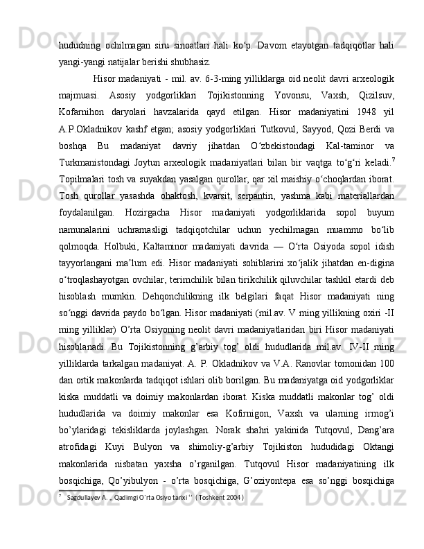 hududning   ochilmagan   siru   sinoatlari   hali   ko p.   Davom   etayotgan   tadqiqotlar   haliʻ
yangi-yangi natijalar berishi shubhasiz. 
     Hisor  madaniyati  -  mil. av.  6-3-ming yilliklarga oid neolit  davri  arxeologik
majmuasi.   Asosiy   yodgorliklari   Tojikistonning   Yovonsu,   Vaxsh,   Qizilsuv,
Kofarnihon   daryolari   havzalarida   qayd   etilgan.   Hisor   madaniyatini   1948   yil
A.P.Okladnikov   kashf   etgan;   asosiy   yodgorliklari   Tutkovul,   Sayyod,   Qozi   Berdi   va
boshqa   Bu   madaniyat   davriy   jihatdan   O zbekistondagi   Kal-taminor   va	
ʻ
Turkmanistondagi   Joytun   arxeologik   madaniyatlari   bilan   bir   vaqtga   to g ri   keladi.	
ʻ ʻ 7
Topilmalari tosh va suyakdan yasalgan qurollar, qar xil maishiy o choqlardan iborat.	
ʻ
Tosh   qurollar   yasashda   ohaktosh,   kvarsit,   serpantin,   yashma   kabi   materiallardan
foydalanilgan.   Hozirgacha   Hisor   madaniyati   yodgorliklarida   sopol   buyum
namunalarini   uchramasligi   tadqiqotchilar   uchun   yechilmagan   muammo   bo lib	
ʻ
qolmoqda.   Holbuki,   Kaltaminor   madaniyati   davrida   —   O rta   Osiyoda   sopol   idish	
ʻ
tayyorlangani   ma lum   edi.   Hisor   madaniyati   sohiblarini   xo jalik   jihatdan   en-digina	
ʼ ʻ
o troqlashayotgan  ovchilar, terimchilik bilan tirikchilik qiluvchilar  tashkil  etardi  deb	
ʻ
hisoblash   mumkin.   Dehqonchilikning   ilk   belgilari   faqat   Hisor   madaniyati   ning
so nggi davrida paydo bo lgan. Hisor madaniyati (mil.av. V ming yillikning oxiri -II
ʻ ʻ
ming   yilliklar)   O’rta   Osiyoning   neolit   davri   madaniyatlaridan   biri   Hisor   madaniyati
hisoblanadi.   Bu   Tojikistonning   g’arbiy   tog’   oldi   hududlarida   mil.av.   IV-II   ming
yilliklarda tarkalgan madaniyat. A.  P. Okladnikov va  V.A. Ranovlar  tomonidan 100
dan ortik makonlarda tadqiqot ishlari olib borilgan. Bu madaniyatga oid yodgorliklar
kiska   muddatli   va   doimiy   makonlardan   iborat.   Kiska   muddatli   makonlar   tog’   oldi
hududlarida   va   doimiy   makonlar   esa   Kofirnigon,   Vaxsh   va   ularning   irmog’i
bo’ylaridagi   tekisliklarda   joylashgan.   Norak   shahri   yakinida   Tutqovul,   Dang’ara
atrofidagi   Kuyi   Bulyon   va   shimoliy-g’arbiy   Tojikiston   hududidagi   Oktangi
makonlarida   nisbatan   yaxsha   o’rganilgan.   Tutqovul   Hisor   madaniyatining   ilk
bosqichiga,   Qo’yibulyon   -   o’rta   bosqichiga,   G’oziyontepa   esa   so’nggi   bosqichiga
7
    Sagdullayev A. ,, Qadimgi O`rta Osiyo tarixi ‘’  ( Toshkent 2004 ) 