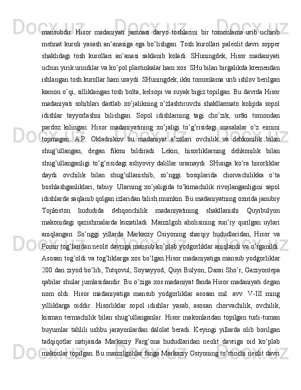 mansubdir.   Hisor   madaniyati   jamoasi   daryo   toshlarini   bir   tomonlama   urib   uchirib
mehnat kuroli yasash an’anasiga ega bo’lishgan. Tosh kurollari paleolit davri sopper
shaklidagi   tosh   kurollari   an’anasi   saklanib   koladi.   SHuningdek,   Hisor   madaniyati
uchun yirik urindilar va ko’pol plastinkalar ham xos. SHu bilan birgalikda kremendan
ishlangan tosh kurollar ham uraydi. SHuningdek, ikki tomonlama urib ishlov berilgan
kamon o’qi, silliklangan tosh bolta, kelsopi va suyak bigiz topilgan. Bu davrda Hisor
madaniyati   sohiblari   dastlab   xo’jalikning   o’zlashtiruvchi   shakllarmato   kolipda   sopol
idishlar   tayyorlashni   bilishgan.   Sopol   idishlarning   tagi   cho’zik,   ustki   tomondan
pardoz   kilingan.   Hisor   madaniyatining   xo’jaligi   to’g’risidagi   masalalar   o’z   eimini
topmagan.   A.P.   Okladnikov   bu   madaniyat   a’zolari   ovchilik   va   dehkonilik   bilan
shug’ullangan,   degan   fikrni   bildiradi.   Lekin,   hisorliklarning   dehkonilik   bilan
shug’ullanganligi   to’g’risidagi   ashyoviy   dalillar   uramaydi.   SHunga   ko’ra   hisorliklar
daydi   ovchilik   bilan   shug’ullanishib,   so’nggi   bosqilarida   chorvachilikka   o’ta
boshlashganliklari,   tabiiy.   Ularning   xo’jaligida   to’kimachilik   rivojlanganligini   sapol
idishlarda saqlanib qolgan izlaridan bilish mumkin. Bu madaniyatning oxirida janubiy
Tojikiston   hududida   dehqonchilik   madaniyatining   shakllanishi   Quyibulyon
makonidagi   qazishmalarda   kuzatiladi.   Manzilgoh   aholisining   sun’iy   qurilgan   uylari
aniqlangan.   So’nggi   yillarda   Markaziy   Osiyoning   sharqiy   hududlaridan,   Hisor   va
Pomir tog’laridan neolit davriga mansub ko’plab yodgorliklar aniqlandi va o’rganildi.
Asosan tog’oldi va tog’liklarga xos bo’lgan Hisor madaniyatiga man sub yodgorliklar
200 dan ziyod bo’lib, Tutqovul, Soysayyod, Quyi Bulyon, Darai Sho’r, Gaziyontepa
qabilar shular jumlasidandir. Bu o’ziga xos madaniyat fanda Hisor madaniyati degan
nom   oldi.   Hisor   madaniyatiga   man sub   yodgorliklar   asosan   mil.   avv.   V-III   ming
yilliklarga   oiddir.   Hisorliklar   so pol   idishlar   yasab,   asosan   chorvachilik,   ovchilik,
kisman   termachilik   bilan   shug’ullanganlar.   Hisor   makonlaridan   topilgan   turli-tuman
buyumlar   tahlili   ushbu   jarayonlardan   dalolat   beradi.   Keyingi   yillarda   olib   borilgan
tadqiqotlar   natijasida   Markaziy   Farg’ona   hududlaridan   neolit   davriga   oid   ko’plab
makon lar topilgan. Bu manzilgohlar fanga Markaziy Osiyoning to’rtinchi neolit davri 